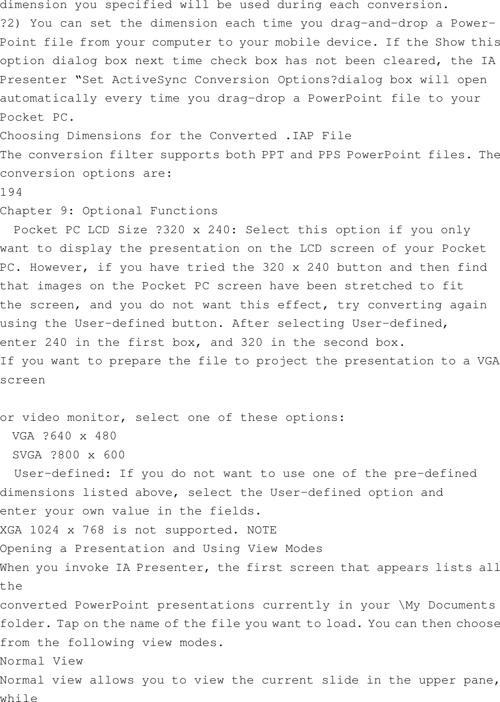 dimension you specified will be used during each conversion.?2) You can set the dimension each time you drag-and-drop a Power-Point file from your computer to your mobile device. If the Show thisoption dialog box next time check box has not been cleared, the IAPresenter “Set ActiveSync Conversion Options?dialog box will openautomatically every time you drag-drop a PowerPoint file to yourPocket PC.Choosing Dimensions for the Converted .IAP FileThe conversion filter supports both PPT and PPS PowerPoint files. Theconversion options are:194Chapter 9: Optional Functions  Pocket PC LCD Size ?320 x 240: Select this option if you onlywant to display the presentation on the LCD screen of your PocketPC. However, if you have tried the 320 x 240 button and then findthat images on the Pocket PC screen have been stretched to fitthe screen, and you do not want this effect, try converting againusing the User-defined button. After selecting User-defined,enter 240 in the first box, and 320 in the second box.If you want to prepare the file to project the presentation to a VGAscreenor video monitor, select one of these options:  VGA ?640 x 480  SVGA ?800 x 600  User-defined: If you do not want to use one of the pre-defineddimensions listed above, select the User-defined option andenter your own value in the fields.XGA 1024 x 768 is not supported. NOTEOpening a Presentation and Using View ModesWhen you invoke IA Presenter, the first screen that appears lists alltheconverted PowerPoint presentations currently in your \My Documentsfolder. Tap on the name of the file you want to load. You can then choosefrom the following view modes.Normal ViewNormal view allows you to view the current slide in the upper pane,while