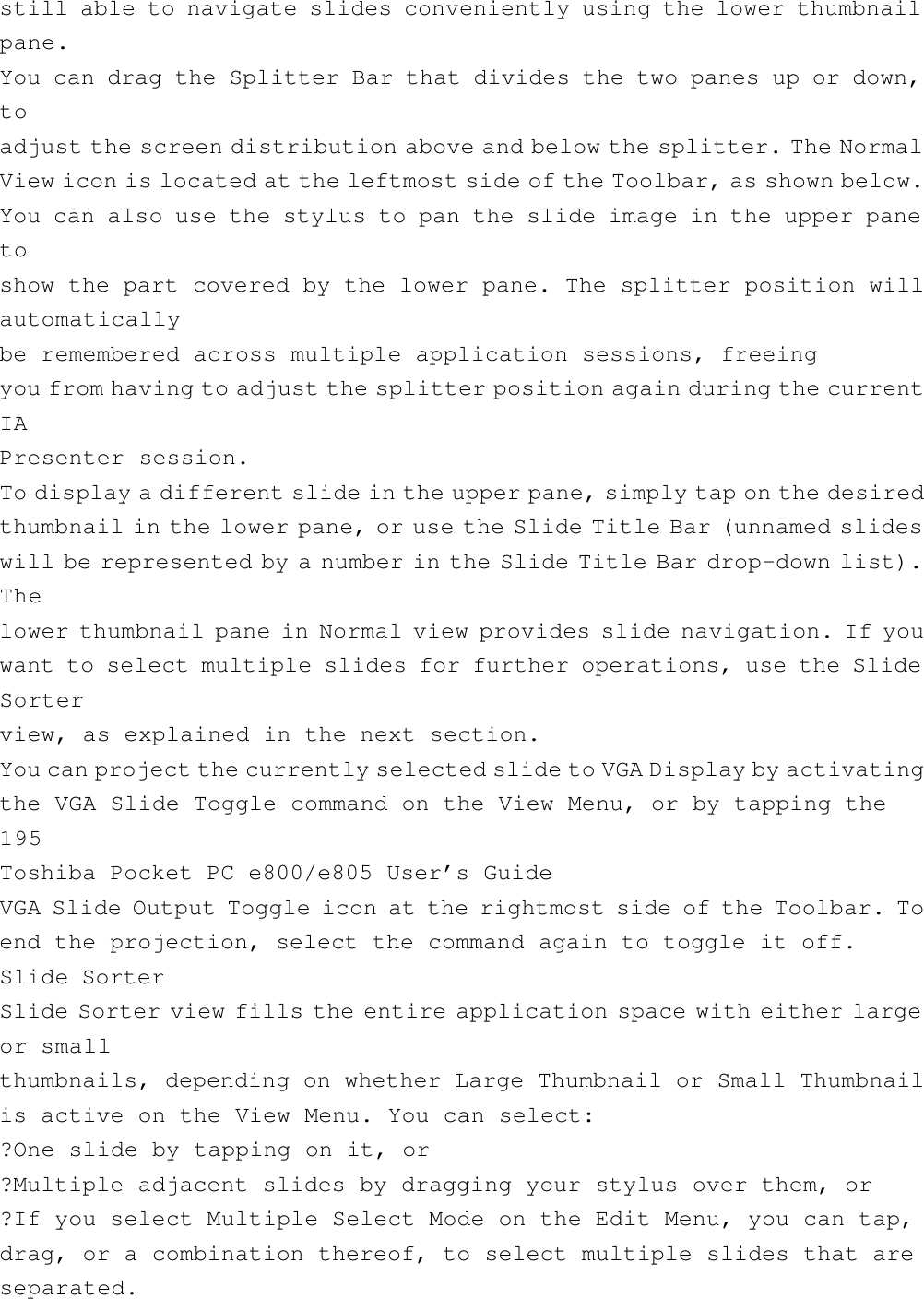 still able to navigate slides conveniently using the lower thumbnailpane.You can drag the Splitter Bar that divides the two panes up or down,toadjust the screen distribution above and below the splitter. The NormalView icon is located at the leftmost side of the Toolbar, as shown below.You can also use the stylus to pan the slide image in the upper panetoshow the part covered by the lower pane. The splitter position willautomaticallybe remembered across multiple application sessions, freeingyou from having to adjust the splitter position again during the currentIAPresenter session.To display a different slide in the upper pane, simply tap on the desiredthumbnail in the lower pane, or use the Slide Title Bar (unnamed slideswill be represented by a number in the Slide Title Bar drop-down list).Thelower thumbnail pane in Normal view provides slide navigation. If youwant to select multiple slides for further operations, use the SlideSorterview, as explained in the next section.You can project the currently selected slide to VGA Display by activatingthe VGA Slide Toggle command on the View Menu, or by tapping the195Toshiba Pocket PC e800/e805 User’s GuideVGA Slide Output Toggle icon at the rightmost side of the Toolbar. Toend the projection, select the command again to toggle it off.Slide SorterSlide Sorter view fills the entire application space with either largeor smallthumbnails, depending on whether Large Thumbnail or Small Thumbnailis active on the View Menu. You can select:?One slide by tapping on it, or?Multiple adjacent slides by dragging your stylus over them, or?If you select Multiple Select Mode on the Edit Menu, you can tap,drag, or a combination thereof, to select multiple slides that areseparated.