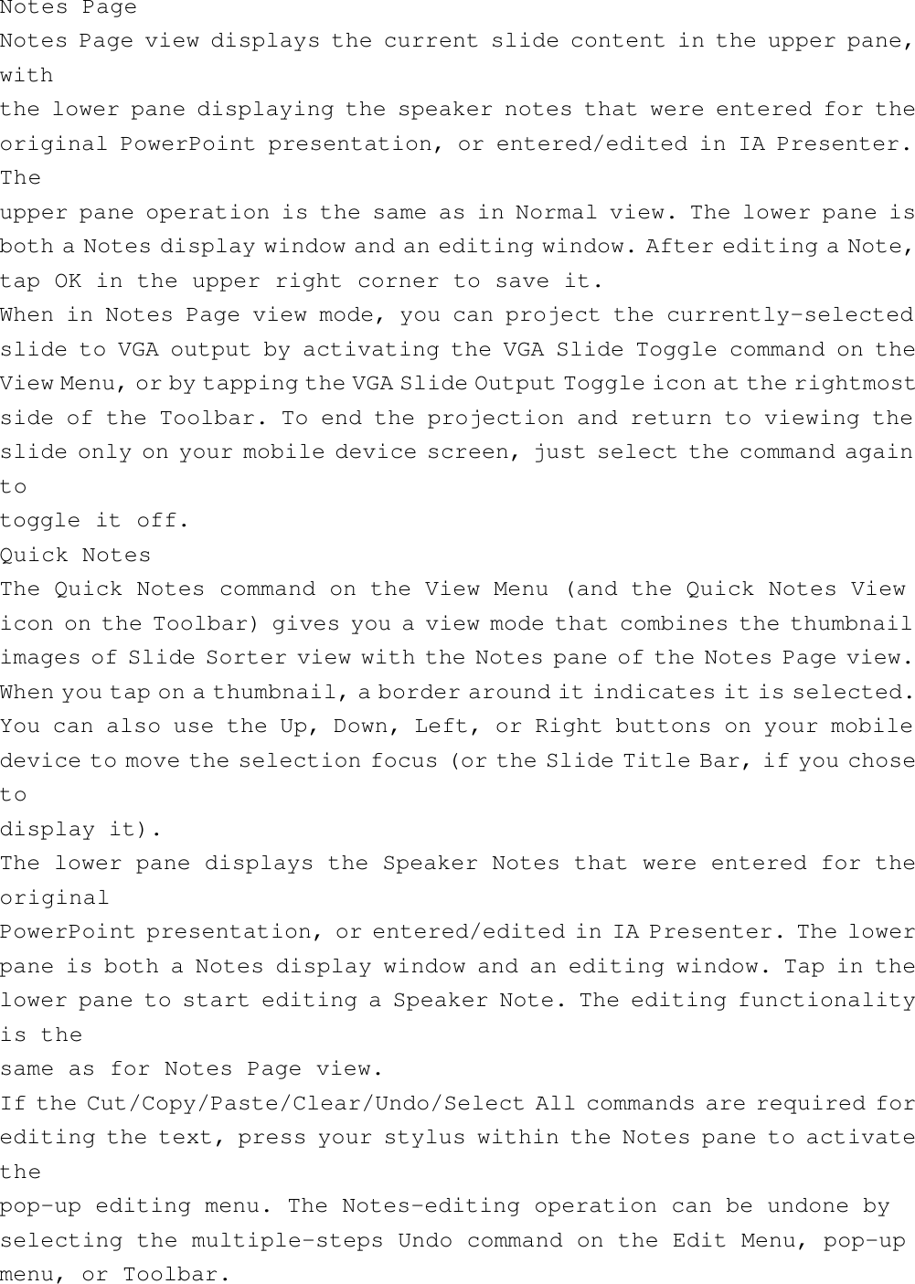 Notes PageNotes Page view displays the current slide content in the upper pane,withthe lower pane displaying the speaker notes that were entered for theoriginal PowerPoint presentation, or entered/edited in IA Presenter.Theupper pane operation is the same as in Normal view. The lower pane isboth a Notes display window and an editing window. After editing a Note,tap OK in the upper right corner to save it.When in Notes Page view mode, you can project the currently-selectedslide to VGA output by activating the VGA Slide Toggle command on theView Menu, or by tapping the VGA Slide Output Toggle icon at the rightmostside of the Toolbar. To end the projection and return to viewing theslide only on your mobile device screen, just select the command againtotoggle it off.Quick NotesThe Quick Notes command on the View Menu (and the Quick Notes Viewicon on the Toolbar) gives you a view mode that combines the thumbnailimages of Slide Sorter view with the Notes pane of the Notes Page view.When you tap on a thumbnail, a border around it indicates it is selected.You can also use the Up, Down, Left, or Right buttons on your mobiledevice to move the selection focus (or the Slide Title Bar, if you chosetodisplay it).The lower pane displays the Speaker Notes that were entered for theoriginalPowerPoint presentation, or entered/edited in IA Presenter. The lowerpane is both a Notes display window and an editing window. Tap in thelower pane to start editing a Speaker Note. The editing functionalityis thesame as for Notes Page view.If the Cut/Copy/Paste/Clear/Undo/Select All commands are required forediting the text, press your stylus within the Notes pane to activatethepop-up editing menu. The Notes-editing operation can be undone byselecting the multiple-steps Undo command on the Edit Menu, pop-upmenu, or Toolbar.