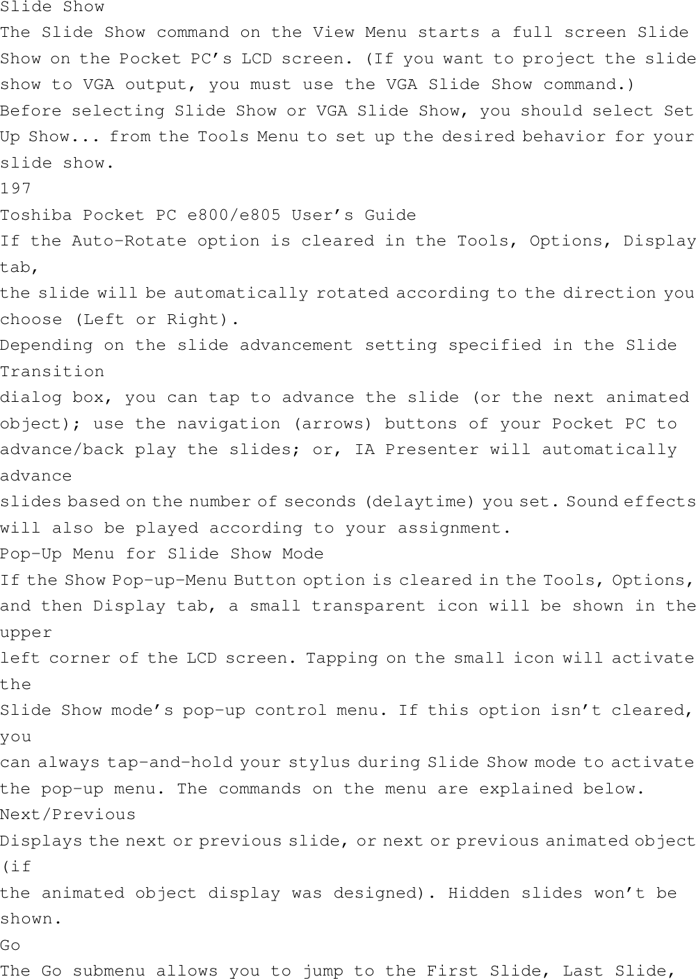 Slide ShowThe Slide Show command on the View Menu starts a full screen SlideShow on the Pocket PC’s LCD screen. (If you want to project the slideshow to VGA output, you must use the VGA Slide Show command.)Before selecting Slide Show or VGA Slide Show, you should select SetUp Show... from the Tools Menu to set up the desired behavior for yourslide show.197Toshiba Pocket PC e800/e805 User’s GuideIf the Auto-Rotate option is cleared in the Tools, Options, Displaytab,the slide will be automatically rotated according to the direction youchoose (Left or Right).Depending on the slide advancement setting specified in the SlideTransitiondialog box, you can tap to advance the slide (or the next animatedobject); use the navigation (arrows) buttons of your Pocket PC toadvance/back play the slides; or, IA Presenter will automaticallyadvanceslides based on the number of seconds ( delaytime) you set. Sound effectswill also be played according to your assignment.Pop-Up Menu for Slide Show ModeIf the Show Pop-up-Menu Button option is cleared in the Tools, Options,and then Display tab, a small transparent icon will be shown in theupperleft corner of the LCD screen. Tapping on the small icon will activatetheSlide Show mode’s pop-up control menu. If this option isn’t cleared,youcan always tap-and-hold your stylus during Slide Show mode to activatethe pop-up menu. The commands on the menu are explained below.Next/PreviousDisplays the next or previous slide, or next or previous animated object(ifthe animated object display was designed). Hidden slides won’t beshown.GoThe Go submenu allows you to jump to the First Slide, Last Slide,