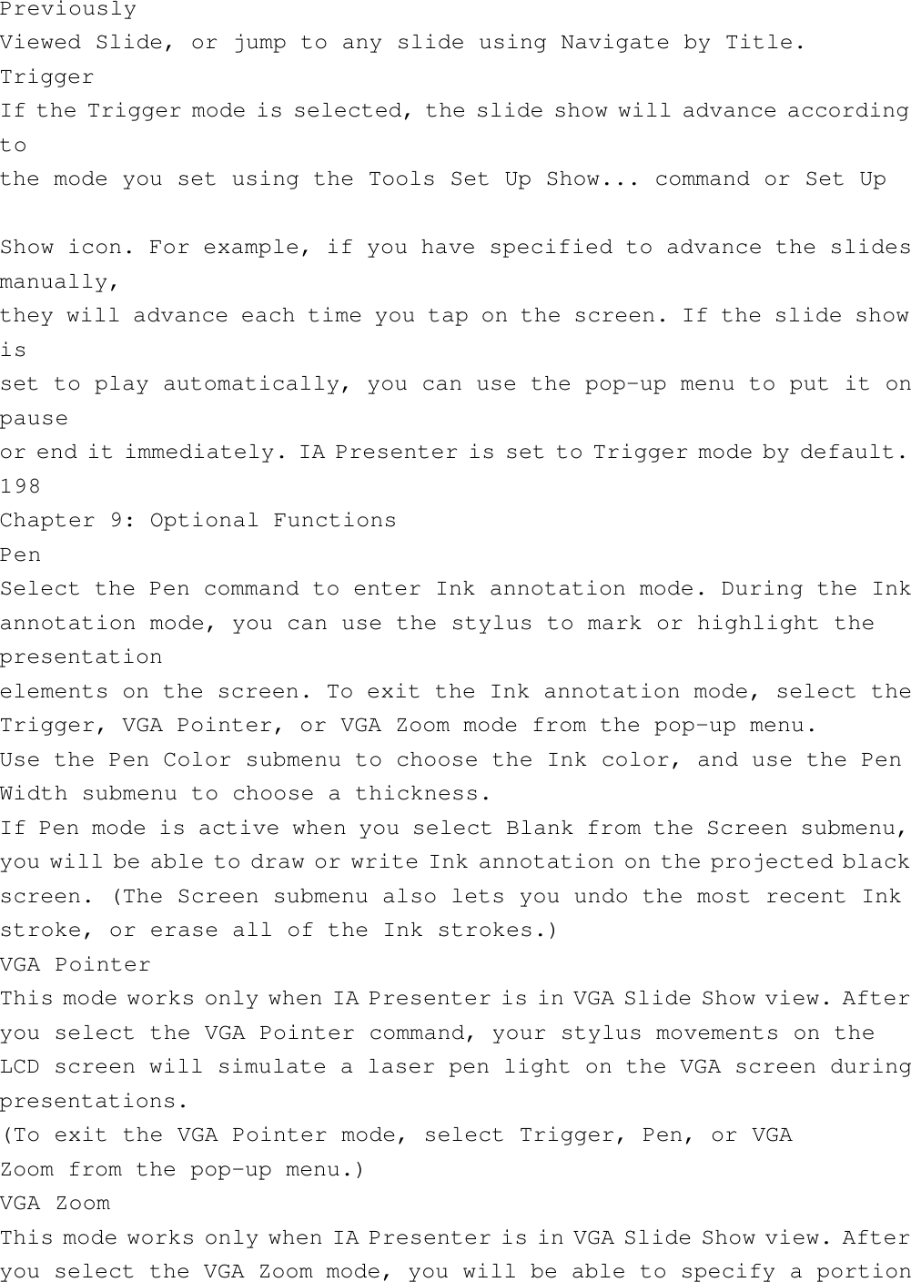 PreviouslyViewed Slide, or jump to any slide using Navigate by Title.TriggerIf the Trigger mode is selected, the slide show will advance accordingtothe mode you set using the Tools Set Up Show... command or Set UpShow icon. For example, if you have specified to advance the slidesmanually,they will advance each time you tap on the screen. If the slide showisset to play automatically, you can use the pop-up menu to put it onpauseor end it immediately. IA Presenter is set to Trigger mode by default.198Chapter 9: Optional FunctionsPenSelect the Pen command to enter Ink annotation mode. During the Inkannotation mode, you can use the stylus to mark or highlight thepresentationelements on the screen. To exit the Ink annotation mode, select theTrigger, VGA Pointer, or VGA Zoom mode from the pop-up menu.Use the Pen Color submenu to choose the Ink color, and use the PenWidth submenu to choose a thickness.If Pen mode is active when you select Blank from the Screen submenu,you will be able to draw or write Ink annotation on the projected blackscreen. (The Screen submenu also lets you undo the most recent Inkstroke, or erase all of the Ink strokes.)VGA PointerThis mode works only when IA Presenter is in VGA Slide Show view. Afteryou select the VGA Pointer command, your stylus movements on theLCD screen will simulate a laser pen light on the VGA screen duringpresentations.(To exit the VGA Pointer mode, select Trigger, Pen, or VGAZoom from the pop-up menu.)VGA ZoomThis mode works only when IA Presenter is in VGA Slide Show view. Afteryou select the VGA Zoom mode, you will be able to specify a portion