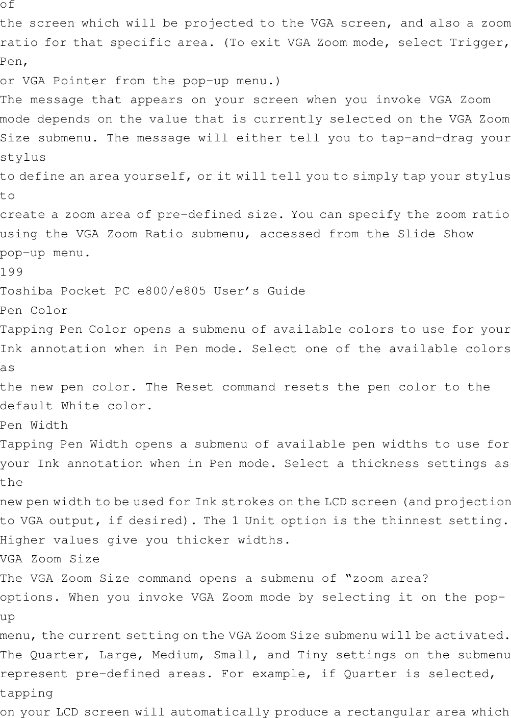 ofthe screen which will be projected to the VGA screen, and also a zoomratio for that specific area. (To exit VGA Zoom mode, select Trigger,Pen,or VGA Pointer from the pop-up menu.)The message that appears on your screen when you invoke VGA Zoommode depends on the value that is currently selected on the VGA ZoomSize submenu. The message will either tell you to tap-and-drag yourstylusto define an area yourself, or it will tell you to simply tap your stylustocreate a zoom area of pre-defined size. You can specify the zoom ratiousing the VGA Zoom Ratio submenu, accessed from the Slide Showpop-up menu.199Toshiba Pocket PC e800/e805 User’s GuidePen ColorTapping Pen Color opens a submenu of available colors to use for yourInk annotation when in Pen mode. Select one of the available colorsasthe new pen color. The Reset command resets the pen color to thedefault White color.Pen WidthTapping Pen Width opens a submenu of available pen widths to use foryour Ink annotation when in Pen mode. Select a thickness settings asthenew pen width to be used for Ink strokes on the LCD screen (and projectionto VGA output, if desired). The 1 Unit option is the thinnest setting.Higher values give you thicker widths.VGA Zoom SizeThe VGA Zoom Size command opens a submenu of “zoom area?options. When you invoke VGA Zoom mode by selecting it on the pop-upmenu, the current setting on the VGA Zoom Size submenu will be activated.The Quarter, Large, Medium, Small, and Tiny settings on the submenurepresent pre-defined areas. For example, if Quarter is selected,tappingon your LCD screen will automatically produce a rectangular area which