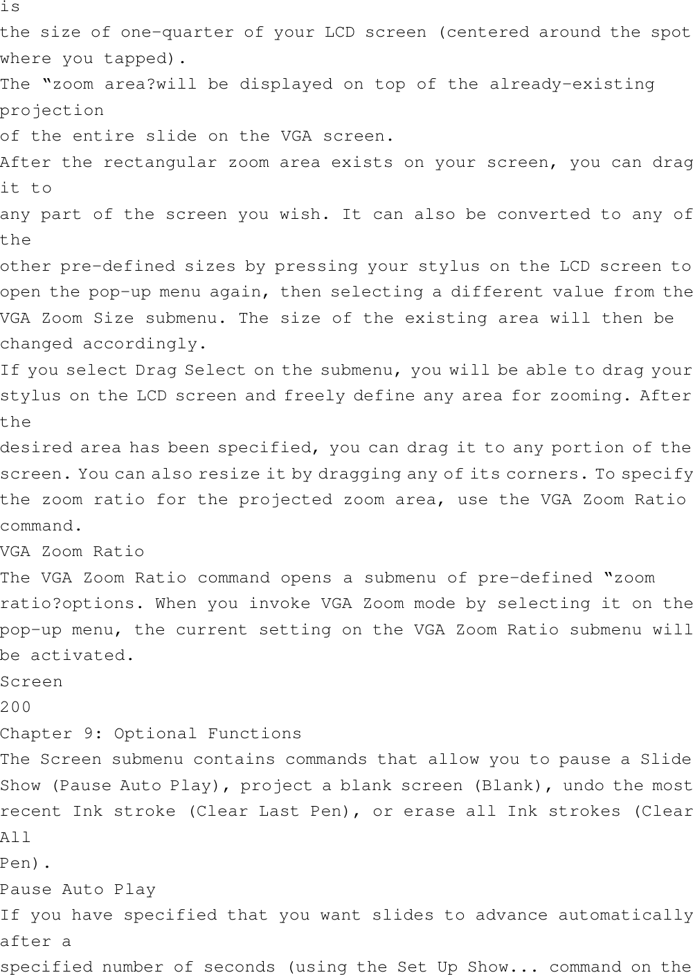 isthe size of one-quarter of your LCD screen (centered around the spotwhere you tapped).The “zoom area?will be displayed on top of the already-existingprojectionof the entire slide on the VGA screen.After the rectangular zoom area exists on your screen, you can dragit toany part of the screen you wish. It can also be converted to any oftheother pre-defined sizes by pressing your stylus on the LCD screen toopen the pop-up menu again, then selecting a different value from theVGA Zoom Size submenu. The size of the existing area will then bechanged accordingly.If you select Drag Select on the submenu, you will be able to drag yourstylus on the LCD screen and freely define any area for zooming. Afterthedesired area has been specified, you can drag it to any portion of thescreen. You can also resize it by dragging any of its corners. To specifythe zoom ratio for the projected zoom area, use the VGA Zoom Ratiocommand.VGA Zoom RatioThe VGA Zoom Ratio command opens a submenu of pre-defined “zoomratio?options. When you invoke VGA Zoom mode by selecting it on thepop-up menu, the current setting on the VGA Zoom Ratio submenu willbe activated.Screen200Chapter 9: Optional FunctionsThe Screen submenu contains commands that allow you to pause a SlideShow (Pause Auto Play), project a blank screen (Blank), undo the mostrecent Ink stroke (Clear Last Pen), or erase all Ink strokes (ClearAllPen).Pause Auto PlayIf you have specified that you want slides to advance automaticallyafter aspecified number of seconds (using the Set Up Show... command on the