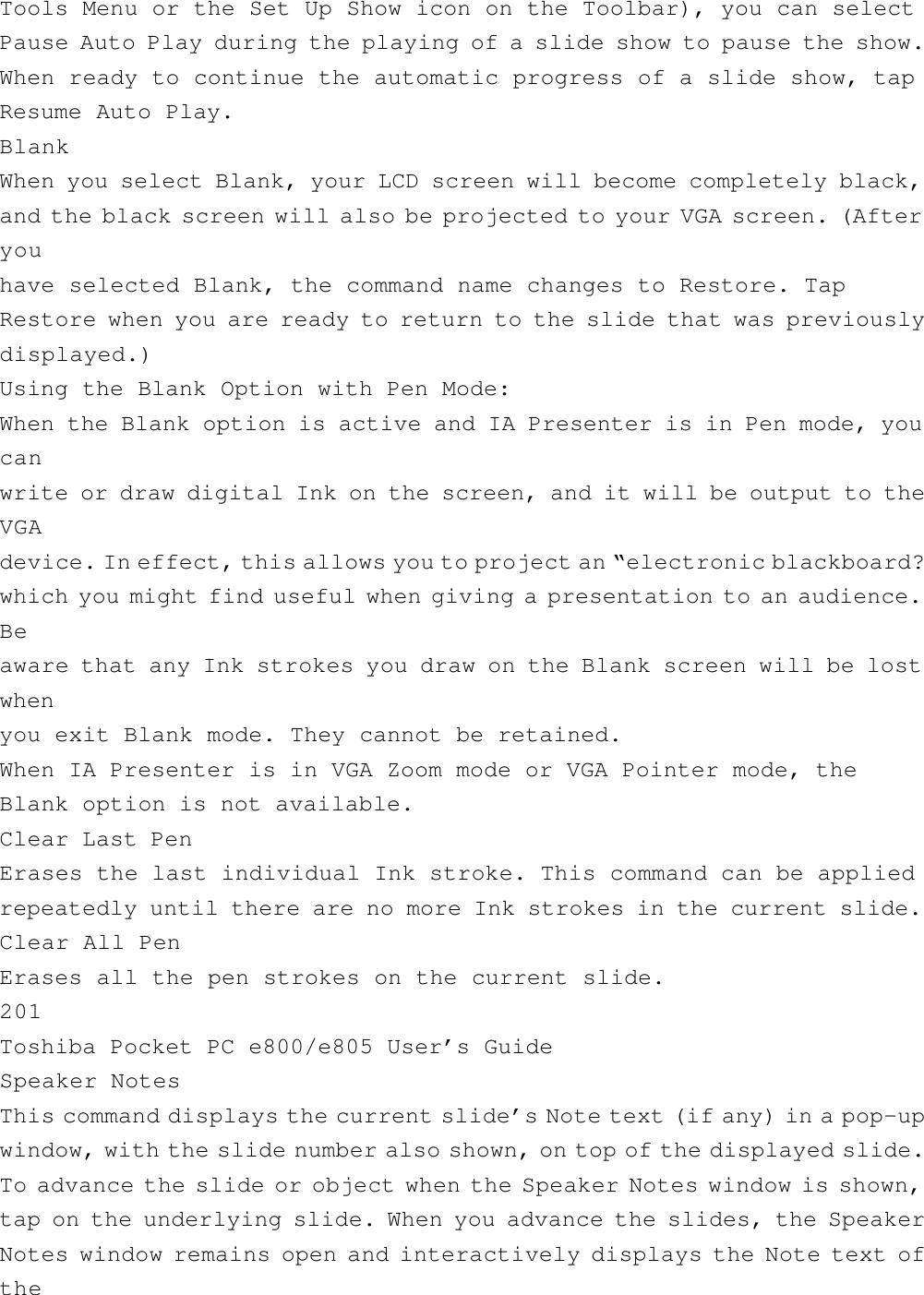 Tools Menu or the Set Up Show icon on the Toolbar), you can selectPause Auto Play during the playing of a slide show to pause the show.When ready to continue the automatic progress of a slide show, tapResume Auto Play.BlankWhen you select Blank, your LCD screen will become completely black,and the black screen will also be projected to your VGA screen. (Afteryouhave selected Blank, the command name changes to Restore. TapRestore when you are ready to return to the slide that was previouslydisplayed.)Using the Blank Option with Pen Mode:When the Blank option is active and IA Presenter is in Pen mode, youcanwrite or draw digital Ink on the screen, and it will be output to theVGAdevice. In effect, this allows you to project an “electronic blackboard?which you might find useful when giving a presentation to an audience.Beaware that any Ink strokes you draw on the Blank screen will be lostwhenyou exit Blank mode. They cannot be retained.When IA Presenter is in VGA Zoom mode or VGA Pointer mode, theBlank option is not available.Clear Last PenErases the last individual Ink stroke. This command can be appliedrepeatedly until there are no more Ink strokes in the current slide.Clear All PenErases all the pen strokes on the current slide.201Toshiba Pocket PC e800/e805 User’s GuideSpeaker NotesThis command displays the current slide’s Note text (if any) in a pop-upwindow, with the slide number also shown, on top of the displayed slide.To advance the slide or object when the Speaker Notes window is shown,tap on the underlying slide. When you advance the slides, the SpeakerNotes window remains open and interactively displays the Note text ofthe