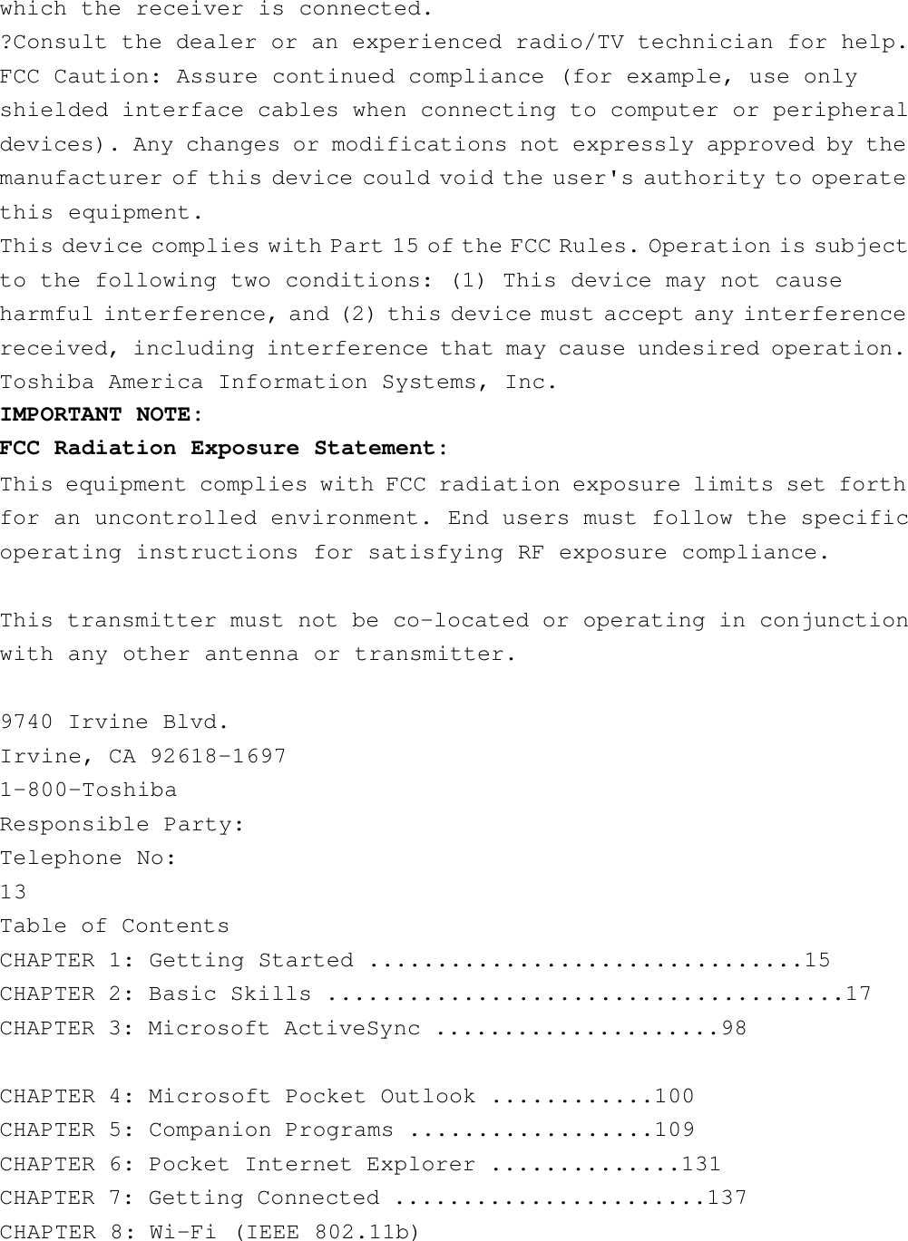 which the receiver is connected.?Consult the dealer or an experienced radio/TV technician for help.FCC Caution: Assure continued compliance (for example, use onlyshielded interface cables when connecting to computer or peripheraldevices). Any changes or modifications not expressly approved by themanufacturer of this device could void the user&apos;s authority to operatethis equipment.This device complies with Part 15 of the FCC Rules. Operation is subjectto the following two conditions: (1) This device may not causeharmful interference, and (2) this device must accept any interferencereceived, including interference that may cause undesired operation.Toshiba America Information Systems, Inc. IMPORTANT NOTE: FCC Radiation Exposure Statement: This equipment complies with FCC radiation exposure limits set forthfor an uncontrolled environment. End users must follow the specificoperating instructions for satisfying RF exposure compliance. This transmitter must not be co-located or operating in conjunctionwith any other antenna or transmitter.9740 Irvine Blvd.Irvine, CA 92618-16971-800-ToshibaResponsible Party:Telephone No:13Table of ContentsCHAPTER 1: Getting Started ................................15CHAPTER 2: Basic Skills ......................................17CHAPTER 3: Microsoft ActiveSync .....................98CHAPTER 4: Microsoft Pocket Outlook ............100CHAPTER 5: Companion Programs ..................109CHAPTER 6: Pocket Internet Explorer ..............131CHAPTER 7: Getting Connected .......................137CHAPTER 8: Wi-Fi (IEEE 802.11b)