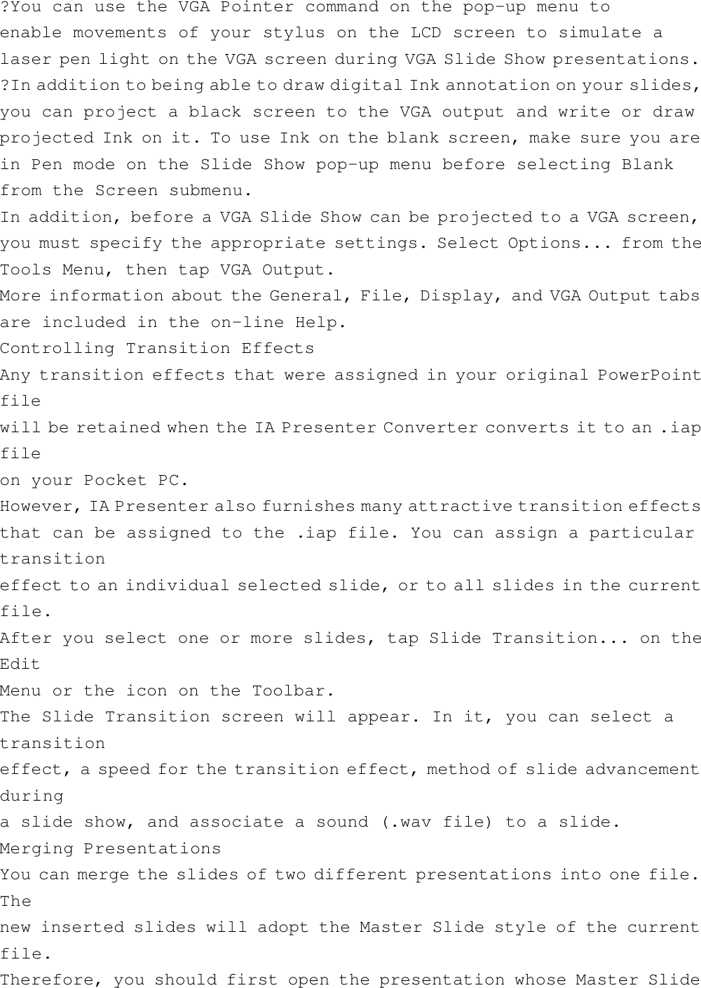 ?You can use the VGA Pointer command on the pop-up menu toenable movements of your stylus on the LCD screen to simulate alaser pen light on the VGA screen during VGA Slide Show presentations.?In addition to being able to draw digital Ink annotation on your slides,you can project a black screen to the VGA output and write or drawprojected Ink on it. To use Ink on the blank screen, make sure you arein Pen mode on the Slide Show pop-up menu before selecting Blankfrom the Screen submenu.In addition, before a VGA Slide Show can be projected to a VGA screen,you must specify the appropriate settings. Select Options... from theTools Menu, then tap VGA Output.More information about the General, File, Display, and VGA Output tabsare included in the on-line Help.Controlling Transition EffectsAny transition effects that were assigned in your original PowerPointfilewill be retained when the IA Presenter Converter converts it to an .iapfileon your Pocket PC.However, IA Presenter also furnishes many attractive transition effectsthat can be assigned to the .iap file. You can assign a particulartransitioneffect to an individual selected slide, or to all slides in the currentfile.After you select one or more slides, tap Slide Transition... on theEditMenu or the icon on the Toolbar.The Slide Transition screen will appear. In it, you can select atransitioneffect, a speed for the transition effect, method of slide advancementduringa slide show, and associate a sound (.wav file) to a slide.Merging PresentationsYou can merge the slides of two different presentations into one file.Thenew inserted slides will adopt the Master Slide style of the currentfile.Therefore, you should first open the presentation whose Master Slide
