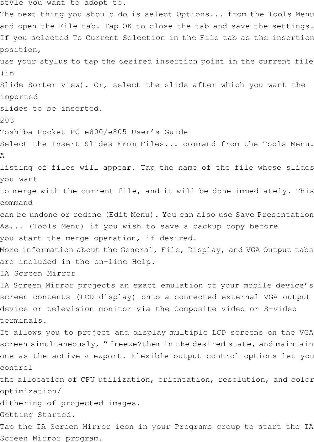 style you want to adopt to.The next thing you should do is select Options... from the Tools Menuand open the File tab. Tap OK to close the tab and save the settings.If you selected To Current Selection in the File tab as the insertionposition,use your stylus to tap the desired insertion point in the current file(inSlide Sorter view). Or, select the slide after which you want theimportedslides to be inserted.203Toshiba Pocket PC e800/e805 User’s GuideSelect the Insert Slides From Files... command from the Tools Menu.Alisting of files will appear. Tap the name of the file whose slidesyou wantto merge with the current file, and it will be done immediately. Thiscommandcan be undone or redone (Edit Menu). You can also use Save PresentationAs... (Tools Menu) if you wish to save a backup copy beforeyou start the merge operation, if desired.More information about the General, File, Display, and VGA Output tabsare included in the on-line Help.IA Screen MirrorIA Screen Mirror projects an exact emulation of your mobile device’sscreen contents (LCD display) onto a connected external VGA outputdevice or television monitor via the Composite video or S-videoterminals.It allows you to project and display multiple LCD screens on the VGAscreen simultaneously, “ freeze?them in the desired state, and maintainone as the active viewport. Flexible output control options let youcontrolthe allocation of CPU utilization, orientation, resolution, and coloroptimization/dithering of projected images.Getting Started.Tap the IA Screen Mirror icon in your Programs group to start the IAScreen Mirror program.