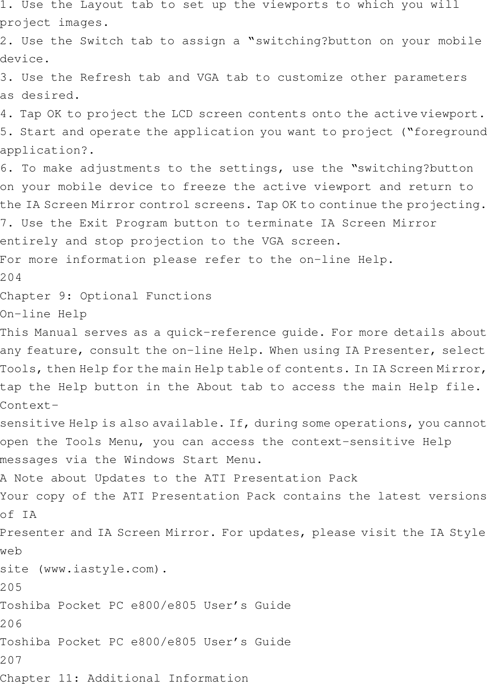 1. Use the Layout tab to set up the viewports to which you willproject images.2. Use the Switch tab to assign a “switching?button on your mobiledevice.3. Use the Refresh tab and VGA tab to customize other parametersas desired.4. Tap OK to project the LCD screen contents onto the active viewport.5. Start and operate the application you want to project (“foregroundapplication?.6. To make adjustments to the settings, use the “switching?buttonon your mobile device to freeze the active viewport and return tothe IA Screen Mirror control screens. Tap OK to continue the projecting.7. Use the Exit Program button to terminate IA Screen Mirrorentirely and stop projection to the VGA screen.For more information please refer to the on-line Help.204Chapter 9: Optional FunctionsOn-line HelpThis Manual serves as a quick-reference guide. For more details aboutany feature, consult the on-line Help. When using IA Presenter, selectTools, then Help for the main Help table of contents. In IA Screen Mirror,tap the Help button in the About tab to access the main Help file.Context-sensitive Help is also available. If, during some operations, you cannotopen the Tools Menu, you can access the context-sensitive Helpmessages via the Windows Start Menu.A Note about Updates to the ATI Presentation PackYour copy of the ATI Presentation Pack contains the latest versionsof IAPresenter and IA Screen Mirror. For updates, please visit the IA Stylewebsite (www.iastyle.com).205Toshiba Pocket PC e800/e805 User’s Guide206Toshiba Pocket PC e800/e805 User’s Guide207Chapter 11: Additional Information