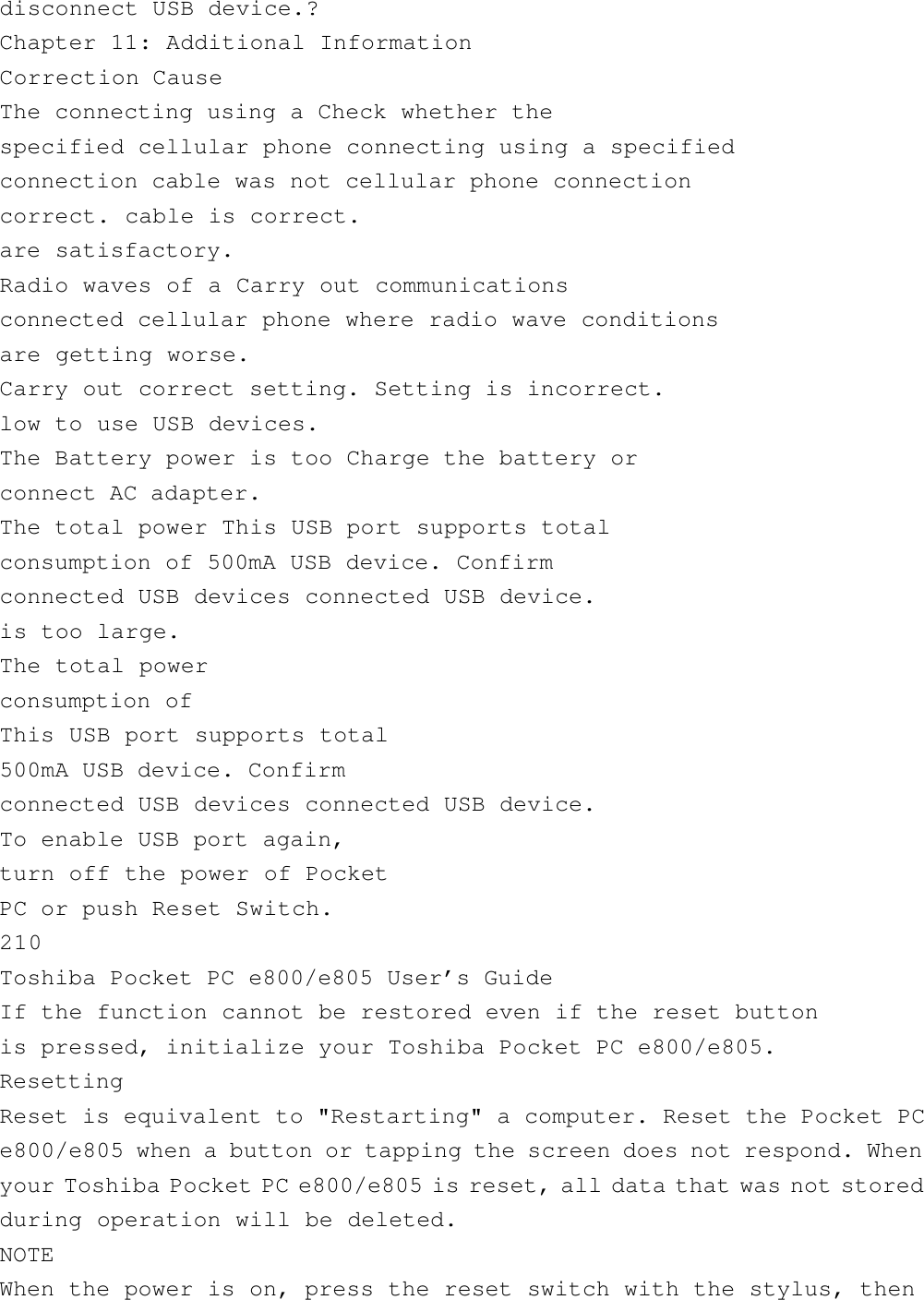 disconnect USB device.?Chapter 11: Additional InformationCorrection CauseThe connecting using a Check whether thespecified cellular phone connecting using a specifiedconnection cable was not cellular phone connectioncorrect. cable is correct.are satisfactory.Radio waves of a Carry out communicationsconnected cellular phone where radio wave conditionsare getting worse.Carry out correct setting. Setting is incorrect.low to use USB devices.The Battery power is too Charge the battery orconnect AC adapter.The total power This USB port supports totalconsumption of 500mA USB device. Confirmconnected USB devices connected USB device.is too large.The total powerconsumption ofThis USB port supports total500mA USB device. Confirmconnected USB devices connected USB device.To enable USB port again,turn off the power of PocketPC or push Reset Switch.210Toshiba Pocket PC e800/e805 User’s GuideIf the function cannot be restored even if the reset buttonis pressed, initialize your Toshiba Pocket PC e800/e805.ResettingReset is equivalent to &quot;Restarting&quot; a computer. Reset the Pocket PCe800/e805 when a button or tapping the screen does not respond. Whenyour Toshiba Pocket PC e800/e805 is reset, all data that was not storedduring operation will be deleted.NOTEWhen the power is on, press the reset switch with the stylus, then