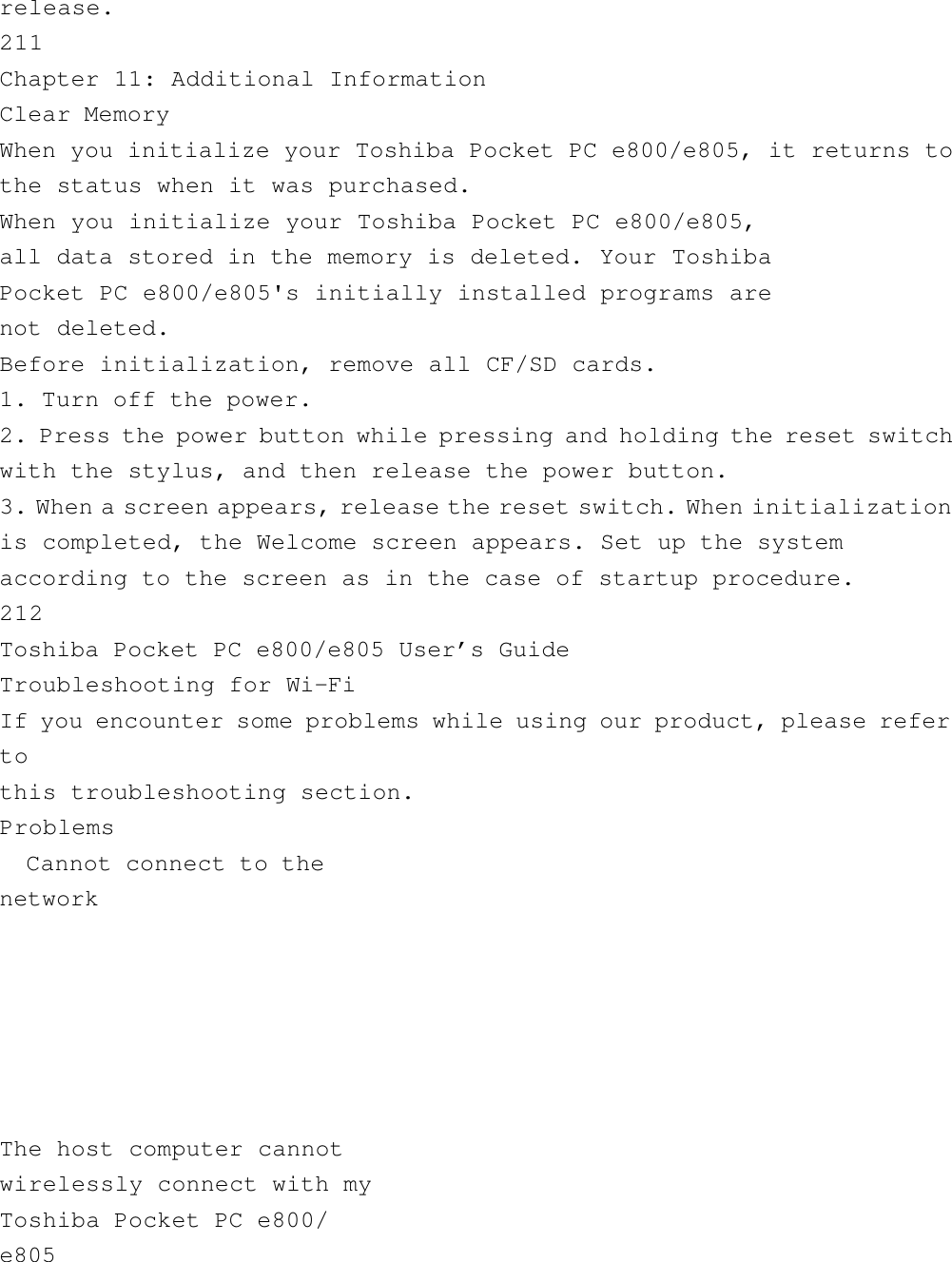 release.211Chapter 11: Additional InformationClear MemoryWhen you initialize your Toshiba Pocket PC e800/e805, it returns tothe status when it was purchased.When you initialize your Toshiba Pocket PC e800/e805,all data stored in the memory is deleted. Your ToshibaPocket PC e800/e805&apos;s initially installed programs arenot deleted.Before initialization, remove all CF/SD cards.1. Turn off the power.2. Press the power button while pressing and holding the reset switchwith the stylus, and then release the power button.3. When a screen appears, release the reset switch. When initializationis completed, the Welcome screen appears. Set up the systemaccording to the screen as in the case of startup procedure.212Toshiba Pocket PC e800/e805 User’s GuideTroubleshooting for Wi-FiIf you encounter some problems while using our product, please refertothis troubleshooting section.Problems  Cannot connect to thenetwork             The host computer cannotwirelessly connect with myToshiba Pocket PC e800/e805    