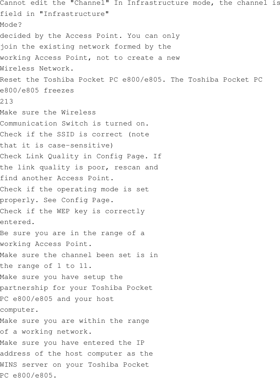        Cannot edit the &quot;Channel&quot; In Infrastructure mode, the channel isfield in &quot;Infrastructure&quot;Mode?decided by the Access Point. You can onlyjoin the existing network formed by theworking Access Point, not to create a newWireless Network.Reset the Toshiba Pocket PC e800/e805. The Toshiba Pocket PCe800/e805 freezes213Make sure the WirelessCommunication Switch is turned on.Check if the SSID is correct (notethat it is case-sensitive)Check Link Quality in Config Page. Ifthe link quality is poor, rescan andfind another Access Point.Check if the operating mode is setproperly. See Config Page.Check if the WEP key is correctlyentered.Be sure you are in the range of aworking Access Point.Make sure the channel been set is inthe range of 1 to 11.Make sure you have setup thepartnership for your Toshiba PocketPC e800/e805 and your hostcomputer.Make sure you are within the rangeof a working network.Make sure you have entered the IPaddress of the host computer as theWINS server on your Toshiba PocketPC e800/e805.