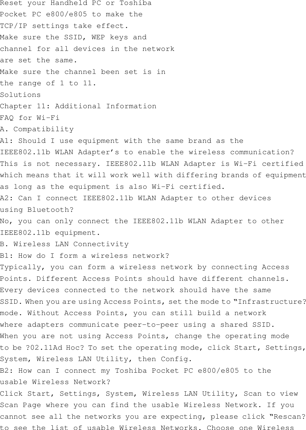 Reset your Handheld PC or ToshibaPocket PC e800/e805 to make theTCP/IP settings take effect.Make sure the SSID, WEP keys andchannel for all devices in the networkare set the same.Make sure the channel been set is inthe range of 1 to 11.SolutionsChapter 11: Additional InformationFAQ for Wi-FiA. CompatibilityA1: Should I use equipment with the same brand as theIEEE802.11b WLAN Adapter’s to enable the wireless communication?This is not necessary. IEEE802.11b WLAN Adapter is Wi-Fi certifiedwhich means that it will work well with differing brands of equipmentas long as the equipment is also Wi-Fi certified.A2: Can I connect IEEE802.11b WLAN Adapter to other devicesusing Bluetooth?No, you can only connect the IEEE802.11b WLAN Adapter to otherIEEE802.11b equipment.B. Wireless LAN ConnectivityB1: How do I form a wireless network?Typically, you can form a wireless network by connecting AccessPoints. Different Access Points should have different channels.Every devices connected to the network should have the sameSSID. When you are using Access Points, set the mode to “Infrastructure?mode. Without Access Points, you can still build a networkwhere adapters communicate peer-to-peer using a shared SSID.When you are not using Access Points, change the operating modeto be ?02.11Ad Hoc? To set the operating mode, click Start, Settings,System, Wireless LAN Utility, then Config.B2: How can I connect my Toshiba Pocket PC e800/e805 to theusable Wireless Network?Click Start, Settings, System, Wireless LAN Utility, Scan to viewScan Page where you can find the usable Wireless Network. If youcannot see all the networks you are expecting, please click “Rescan?to see the list of usable Wireless Networks. Choose one Wireless