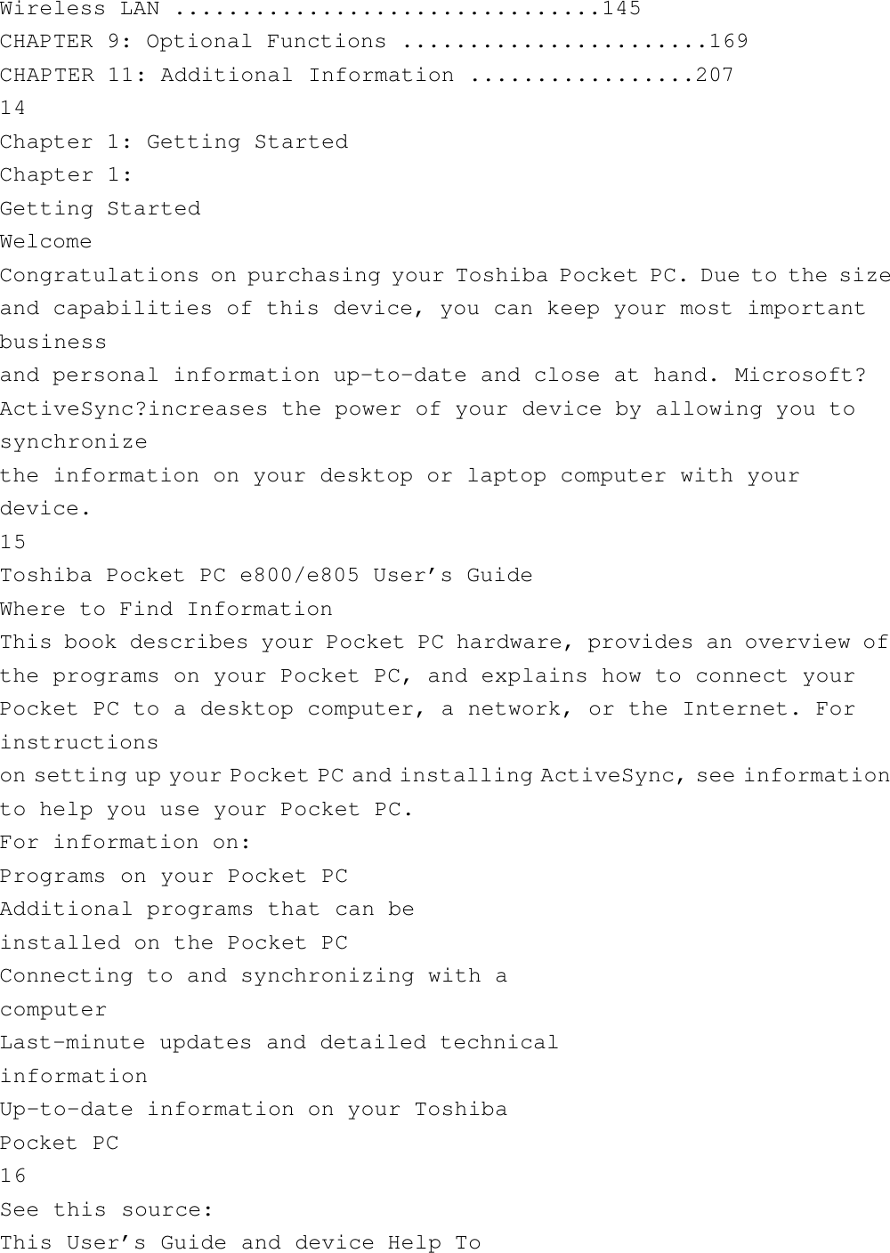 Wireless LAN ................................145CHAPTER 9: Optional Functions .......................169CHAPTER 11: Additional Information .................20714Chapter 1: Getting StartedChapter 1:Getting StartedWelcomeCongratulations on purchasing your Toshiba Pocket PC. Due to the sizeand capabilities of this device, you can keep your most importantbusinessand personal information up-to-date and close at hand. Microsoft?ActiveSync?increases the power of your device by allowing you tosynchronizethe information on your desktop or laptop computer with yourdevice.15Toshiba Pocket PC e800/e805 User’s GuideWhere to Find InformationThis book describes your Pocket PC hardware, provides an overview ofthe programs on your Pocket PC, and explains how to connect yourPocket PC to a desktop computer, a network, or the Internet. Forinstructionson setting up your Pocket PC and installing ActiveSync, see informationto help you use your Pocket PC.For information on:Programs on your Pocket PCAdditional programs that can beinstalled on the Pocket PCConnecting to and synchronizing with acomputerLast-minute updates and detailed technicalinformationUp-to-date information on your ToshibaPocket PC16See this source:This User’s Guide and device Help To