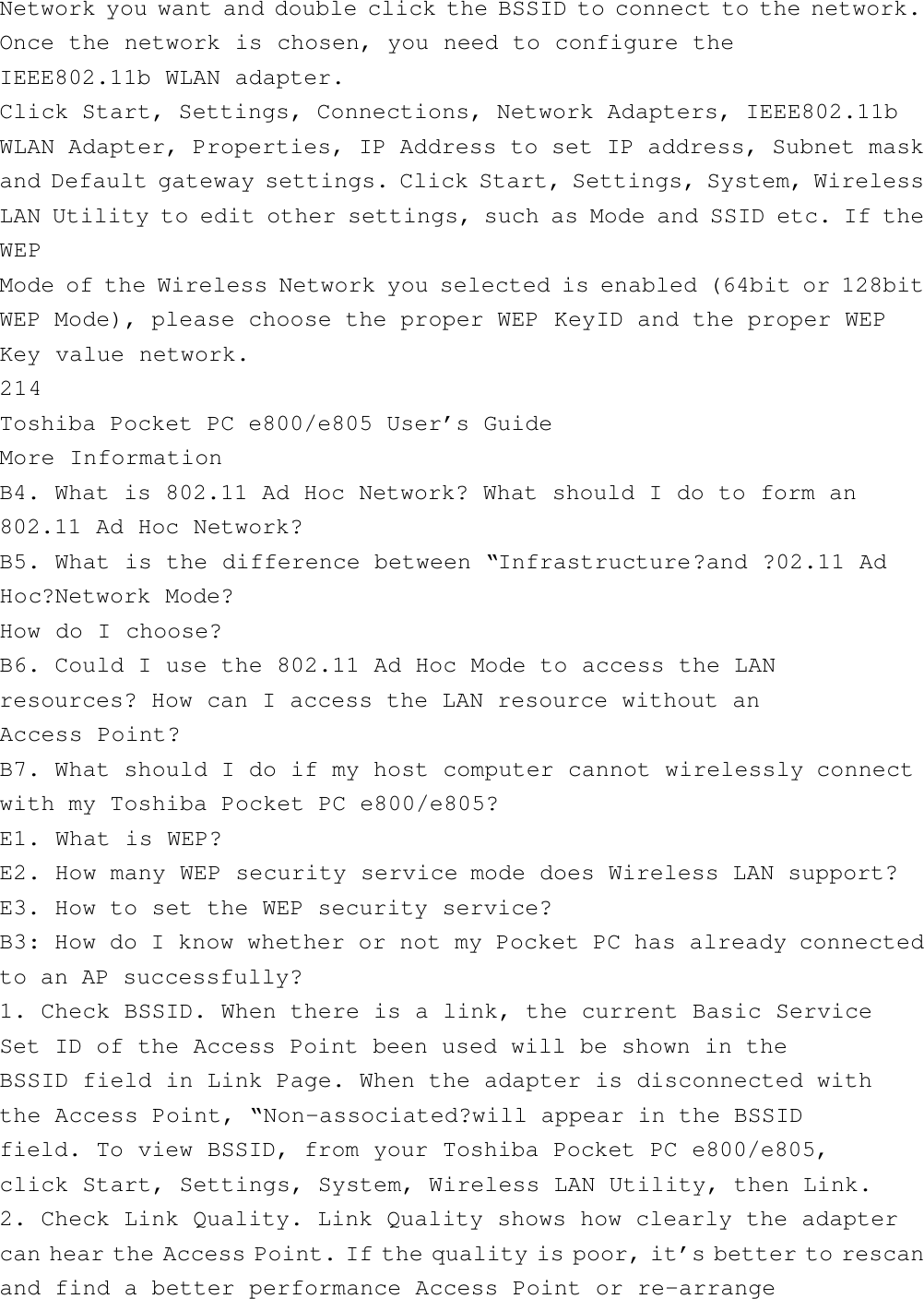 Network you want and double click the BSSID to connect to the network.Once the network is chosen, you need to configure theIEEE802.11b WLAN adapter.Click Start, Settings, Connections, Network Adapters, IEEE802.11bWLAN Adapter, Properties, IP Address to set IP address, Subnet maskand Default gateway settings. Click Start, Settings, System, WirelessLAN Utility to edit other settings, such as Mode and SSID etc. If theWEPMode of the Wireless Network you selected is enabled (64bit or 128bitWEP Mode), please choose the proper WEP KeyID and the proper WEPKey value network.214Toshiba Pocket PC e800/e805 User’s GuideMore InformationB4. What is 802.11 Ad Hoc Network? What should I do to form an802.11 Ad Hoc Network?B5. What is the difference between “Infrastructure?and ?02.11 AdHoc?Network Mode?How do I choose?B6. Could I use the 802.11 Ad Hoc Mode to access the LANresources? How can I access the LAN resource without anAccess Point?B7. What should I do if my host computer cannot wirelessly connectwith my Toshiba Pocket PC e800/e805?E1. What is WEP?E2. How many WEP security service mode does Wireless LAN support?E3. How to set the WEP security service?B3: How do I know whether or not my Pocket PC has already connectedto an AP successfully?1. Check BSSID. When there is a link, the current Basic ServiceSet ID of the Access Point been used will be shown in theBSSID field in Link Page. When the adapter is disconnected withthe Access Point, “Non-associated?will appear in the BSSIDfield. To view BSSID, from your Toshiba Pocket PC e800/e805,click Start, Settings, System, Wireless LAN Utility, then Link.2. Check Link Quality. Link Quality shows how clearly the adaptercan hear the Access Point. If the quality is poor, it’s better to rescanand find a better performance Access Point or re-arrange