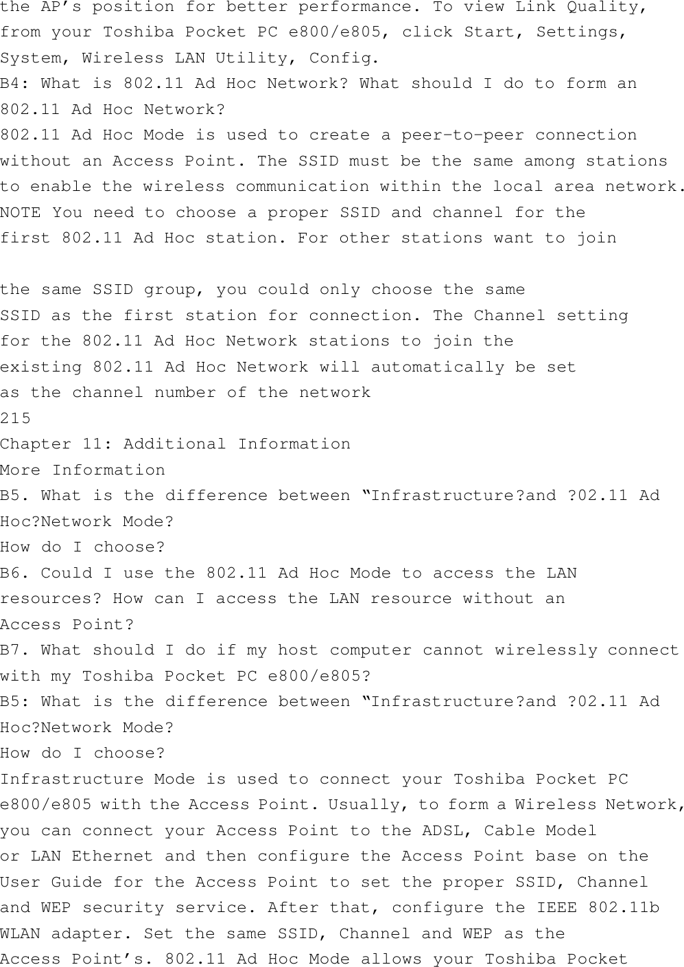 the AP’s position for better performance. To view Link Quality,from your Toshiba Pocket PC e800/e805, click Start, Settings,System, Wireless LAN Utility, Config.B4: What is 802.11 Ad Hoc Network? What should I do to form an802.11 Ad Hoc Network?802.11 Ad Hoc Mode is used to create a peer-to-peer connectionwithout an Access Point. The SSID must be the same among stationsto enable the wireless communication within the local area network.NOTE You need to choose a proper SSID and channel for thefirst 802.11 Ad Hoc station. For other stations want to jointhe same SSID group, you could only choose the sameSSID as the first station for connection. The Channel settingfor the 802.11 Ad Hoc Network stations to join theexisting 802.11 Ad Hoc Network will automatically be setas the channel number of the network215Chapter 11: Additional InformationMore InformationB5. What is the difference between “Infrastructure?and ?02.11 AdHoc?Network Mode?How do I choose?B6. Could I use the 802.11 Ad Hoc Mode to access the LANresources? How can I access the LAN resource without anAccess Point?B7. What should I do if my host computer cannot wirelessly connectwith my Toshiba Pocket PC e800/e805?B5: What is the difference between “Infrastructure?and ?02.11 AdHoc?Network Mode?How do I choose?Infrastructure Mode is used to connect your Toshiba Pocket PCe800/e805 with the Access Point. Usually, to form a Wireless Network,you can connect your Access Point to the ADSL, Cable Modelor LAN Ethernet and then configure the Access Point base on theUser Guide for the Access Point to set the proper SSID, Channeland WEP security service. After that, configure the IEEE 802.11bWLAN adapter. Set the same SSID, Channel and WEP as theAccess Point’s. 802.11 Ad Hoc Mode allows your Toshiba Pocket