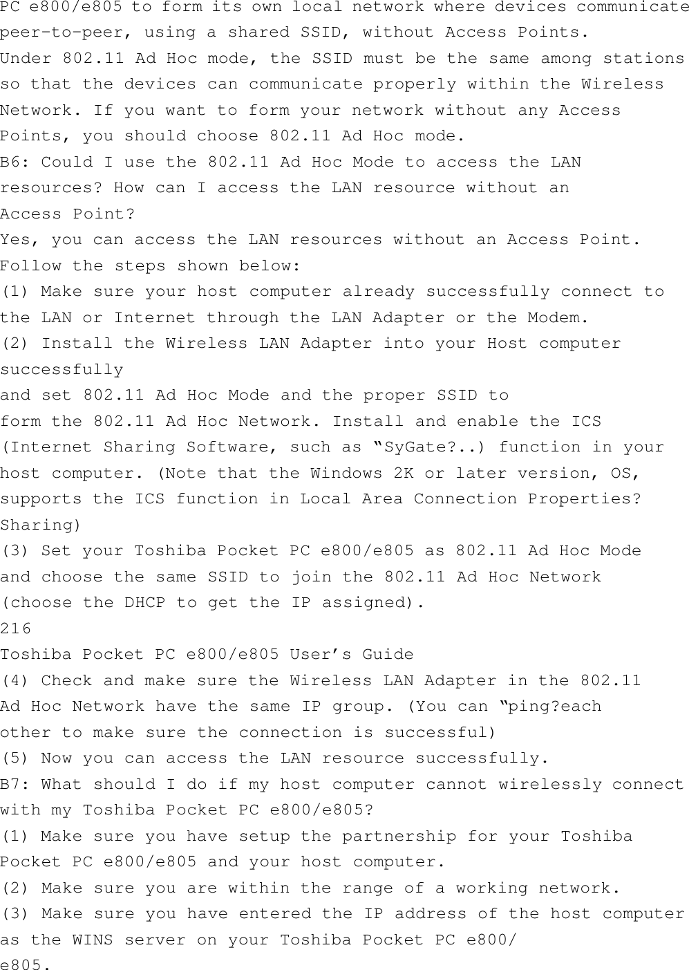 PC e800/e805 to form its own local network where devices communicatepeer-to-peer, using a shared SSID, without Access Points.Under 802.11 Ad Hoc mode, the SSID must be the same among stationsso that the devices can communicate properly within the WirelessNetwork. If you want to form your network without any AccessPoints, you should choose 802.11 Ad Hoc mode.B6: Could I use the 802.11 Ad Hoc Mode to access the LANresources? How can I access the LAN resource without anAccess Point?Yes, you can access the LAN resources without an Access Point.Follow the steps shown below:(1) Make sure your host computer already successfully connect tothe LAN or Internet through the LAN Adapter or the Modem.(2) Install the Wireless LAN Adapter into your Host computersuccessfullyand set 802.11 Ad Hoc Mode and the proper SSID toform the 802.11 Ad Hoc Network. Install and enable the ICS(Internet Sharing Software, such as “SyGate?..) function in yourhost computer. (Note that the Windows 2K or later version, OS,supports the ICS function in Local Area Connection Properties?Sharing)(3) Set your Toshiba Pocket PC e800/e805 as 802.11 Ad Hoc Modeand choose the same SSID to join the 802.11 Ad Hoc Network(choose the DHCP to get the IP assigned).216Toshiba Pocket PC e800/e805 User’s Guide(4) Check and make sure the Wireless LAN Adapter in the 802.11Ad Hoc Network have the same IP group. (You can “ping?eachother to make sure the connection is successful)(5) Now you can access the LAN resource successfully.B7: What should I do if my host computer cannot wirelessly connectwith my Toshiba Pocket PC e800/e805?(1) Make sure you have setup the partnership for your ToshibaPocket PC e800/e805 and your host computer.(2) Make sure you are within the range of a working network.(3) Make sure you have entered the IP address of the host computeras the WINS server on your Toshiba Pocket PC e800/e805.