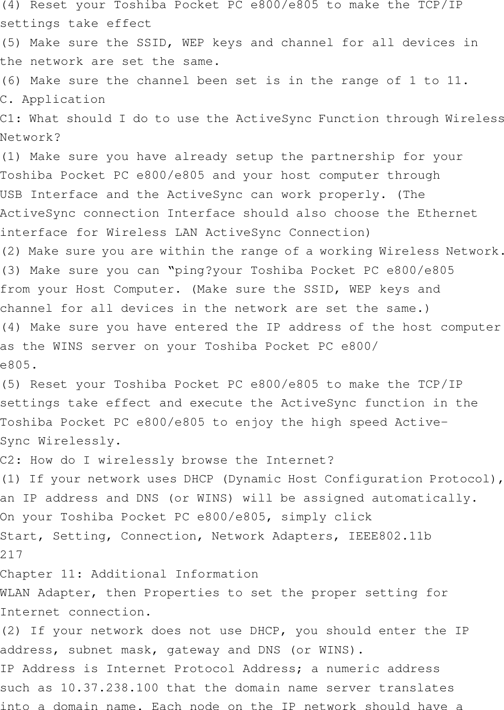 (4) Reset your Toshiba Pocket PC e800/e805 to make the TCP/IPsettings take effect(5) Make sure the SSID, WEP keys and channel for all devices inthe network are set the same.(6) Make sure the channel been set is in the range of 1 to 11.C. ApplicationC1: What should I do to use the ActiveSync Function through WirelessNetwork?(1) Make sure you have already setup the partnership for yourToshiba Pocket PC e800/e805 and your host computer throughUSB Interface and the ActiveSync can work properly. (TheActiveSync connection Interface should also choose the Ethernetinterface for Wireless LAN ActiveSync Connection)(2) Make sure you are within the range of a working Wireless Network.(3) Make sure you can “ping?your Toshiba Pocket PC e800/e805from your Host Computer. (Make sure the SSID, WEP keys andchannel for all devices in the network are set the same.)(4) Make sure you have entered the IP address of the host computeras the WINS server on your Toshiba Pocket PC e800/e805.(5) Reset your Toshiba Pocket PC e800/e805 to make the TCP/IPsettings take effect and execute the ActiveSync function in theToshiba Pocket PC e800/e805 to enjoy the high speed Active-Sync Wirelessly.C2: How do I wirelessly browse the Internet?(1) If your network uses DHCP (Dynamic Host Configuration Protocol),an IP address and DNS (or WINS) will be assigned automatically.On your Toshiba Pocket PC e800/e805, simply clickStart, Setting, Connection, Network Adapters, IEEE802.11b217Chapter 11: Additional InformationWLAN Adapter, then Properties to set the proper setting forInternet connection.(2) If your network does not use DHCP, you should enter the IPaddress, subnet mask, gateway and DNS (or WINS).IP Address is Internet Protocol Address; a numeric addresssuch as 10.37.238.100 that the domain name server translatesinto a domain name. Each node on the IP network should have a