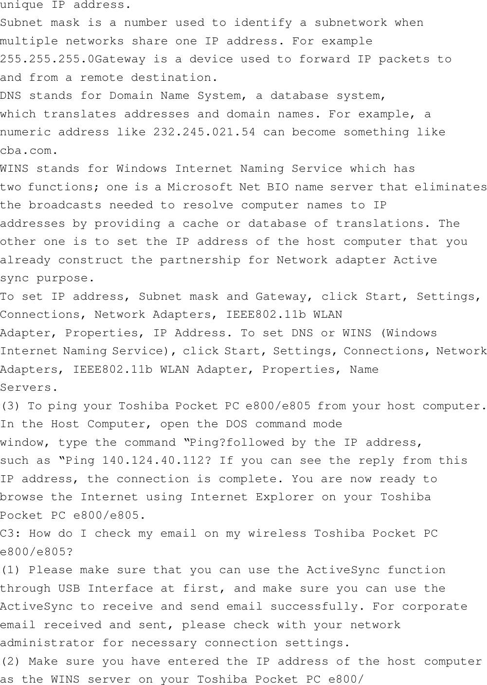 unique IP address.Subnet mask is a number used to identify a subnetwork whenmultiple networks share one IP address. For example255.255.255.0Gateway is a device used to forward IP packets toand from a remote destination.DNS stands for Domain Name System, a database system,which translates addresses and domain names. For example, anumeric address like 232.245.021.54 can become something likecba.com.WINS stands for Windows Internet Naming Service which hastwo functions; one is a Microsoft Net BIO name server that eliminatesthe broadcasts needed to resolve computer names to IPaddresses by providing a cache or database of translations. Theother one is to set the IP address of the host computer that youalready construct the partnership for Network adapter Activesync purpose.To set IP address, Subnet mask and Gateway, click Start, Settings,Connections, Network Adapters, IEEE802.11b WLANAdapter, Properties, IP Address. To set DNS or WINS (WindowsInternet Naming Service), click Start, Settings, Connections, NetworkAdapters, IEEE802.11b WLAN Adapter, Properties, NameServers.(3) To ping your Toshiba Pocket PC e800/e805 from your host computer.In the Host Computer, open the DOS command modewindow, type the command “Ping?followed by the IP address,such as “Ping 140.124.40.112? If you can see the reply from thisIP address, the connection is complete. You are now ready tobrowse the Internet using Internet Explorer on your ToshibaPocket PC e800/e805.C3: How do I check my email on my wireless Toshiba Pocket PCe800/e805?(1) Please make sure that you can use the ActiveSync functionthrough USB Interface at first, and make sure you can use theActiveSync to receive and send email successfully. For corporateemail received and sent, please check with your networkadministrator for necessary connection settings.(2) Make sure you have entered the IP address of the host computeras the WINS server on your Toshiba Pocket PC e800/