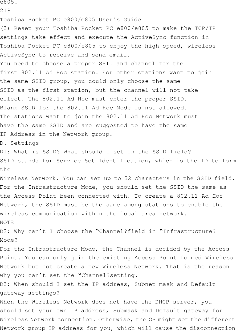 e805.218Toshiba Pocket PC e800/e805 User’s Guide(3) Reset your Toshiba Pocket PC e800/e805 to make the TCP/IPsettings take effect and execute the ActiveSync function inToshiba Pocket PC e800/e805 to enjoy the high speed, wirelessActiveSync to receive and send email.You need to choose a proper SSID and channel for thefirst 802.11 Ad Hoc station. For other stations want to jointhe same SSID group, you could only choose the sameSSID as the first station, but the channel will not takeeffect. The 802.11 Ad Hoc must enter the proper SSID.Blank SSID for the 802.11 Ad Hoc Mode is not allowed.The stations want to join the 802.11 Ad Hoc Network musthave the same SSID and are suggested to have the sameIP Address in the Network group.D. SettingsD1: What is SSID? What should I set in the SSID field?SSID stands for Service Set Identification, which is the ID to formtheWireless Network. You can set up to 32 characters in the SSID field.For the Infrastructure Mode, you should set the SSID the same asthe Access Point been connected with. To create a 802.11 Ad HocNetwork, the SSID must be the same among stations to enable thewireless communication within the local area network.NOTED2: Why can’t I choose the “Channel?field in “Infrastructure?Mode?For the Infrastructure Mode, the Channel is decided by the AccessPoint. You can only join the existing Access Point formed WirelessNetwork but not create a new Wireless Network. That is the reasonwhy you can’t set the “Channel?setting.D3: When should I set the IP address, Subnet mask and Defaultgateway settings?When the Wireless Network does not have the DHCP server, youshould set your own IP address, Submask and Default gateway forWireless Network connection. Otherwise, the OS might set the differentNetwork group IP address for you, which will cause the disconnection