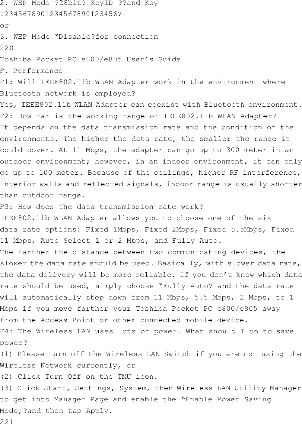 2. WEP Mode ?28bit? KeyID ??and Key?2345678901234567890123456?or3. WEP Mode “Disable?for connection220Toshiba Pocket PC e800/e805 User’s GuideF. PerformanceF1: Will IEEE802.11b WLAN Adapter work in the environment whereBluetooth network is employed?Yes, IEEE802.11b WLAN Adapter can coexist with Bluetooth environment.F2: How far is the working range of IEEE802.11b WLAN Adapter?It depends on the data transmission rate and the condition of theenvironments. The higher the data rate, the smaller the range itcould cover. At 11 Mbps, the adapter can go up to 300 meter in anoutdoor environment; however, in an indoor environment, it can onlygo up to 100 meter. Because of the ceilings, higher RF interference,interior walls and reflected signals, indoor range is usually shorterthan outdoor range.F3: How does the data transmission rate work?IEEE802.11b WLAN Adapter allows you to choose one of the sixdata rate options: Fixed 1Mbps, Fixed 2Mbps, Fixed 5.5Mbps, Fixed11 Mbps, Auto Select 1 or 2 Mbps, and Fully Auto.The farther the distance between two communicating devices, theslower the data rate should be used. Basically, with slower data rate,the data delivery will be more reliable. If you don’t know which datarate should be used, simply choose “Fully Auto? and the data ratewill automatically step down from 11 Mbps, 5.5 Mbps, 2 Mbps, to 1Mbps if you move farther your Toshiba Pocket PC e800/e805 awayfrom the Access Point or other connected mobile device.F4: The Wireless LAN uses lots of power. What should I do to savepower?(1) Please turn off the Wireless LAN Switch if you are not using theWireless Network currently, or(2) Click Turn Off on the TMU icon.(3) Click Start, Settings, System, then Wireless LAN Utility Managerto get into Manager Page and enable the “Enable Power SavingMode,?and then tap Apply.221