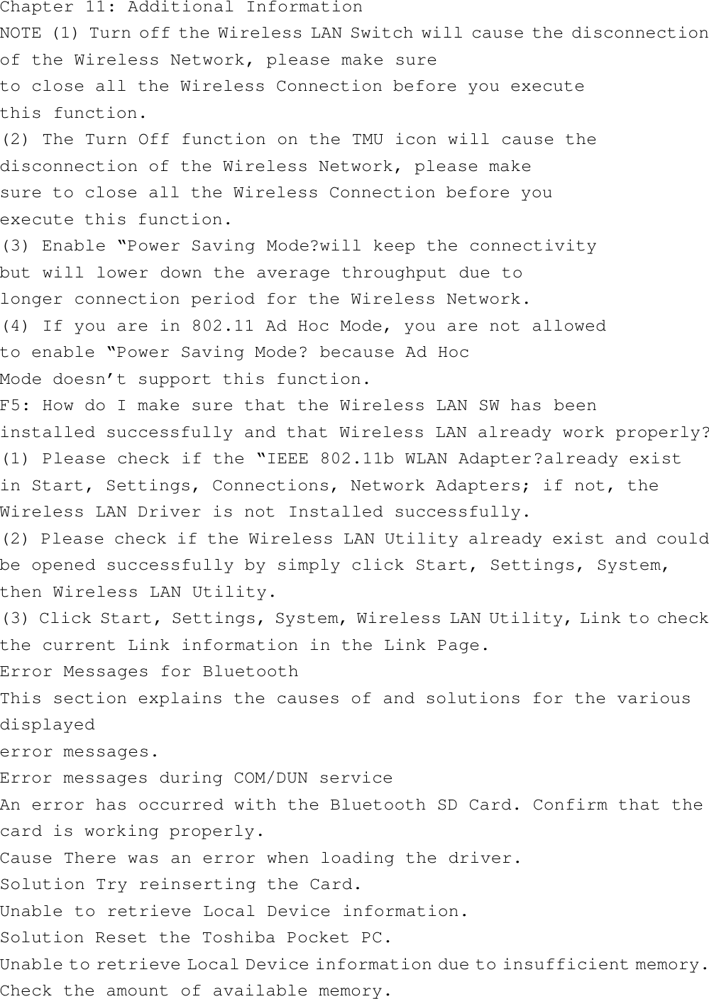 Chapter 11: Additional InformationNOTE (1) Turn off the Wireless LAN Switch will cause the disconnectionof the Wireless Network, please make sureto close all the Wireless Connection before you executethis function.(2) The Turn Off function on the TMU icon will cause thedisconnection of the Wireless Network, please makesure to close all the Wireless Connection before youexecute this function.(3) Enable “Power Saving Mode?will keep the connectivitybut will lower down the average throughput due tolonger connection period for the Wireless Network.(4) If you are in 802.11 Ad Hoc Mode, you are not allowedto enable “Power Saving Mode? because Ad HocMode doesn’t support this function.F5: How do I make sure that the Wireless LAN SW has beeninstalled successfully and that Wireless LAN already work properly?(1) Please check if the “IEEE 802.11b WLAN Adapter?already existin Start, Settings, Connections, Network Adapters; if not, theWireless LAN Driver is not Installed successfully.(2) Please check if the Wireless LAN Utility already exist and couldbe opened successfully by simply click Start, Settings, System,then Wireless LAN Utility.(3) Click Start, Settings, System, Wireless LAN Utility, Link to checkthe current Link information in the Link Page.Error Messages for BluetoothThis section explains the causes of and solutions for the variousdisplayederror messages.Error messages during COM/DUN serviceAn error has occurred with the Bluetooth SD Card. Confirm that thecard is working properly.Cause There was an error when loading the driver.Solution Try reinserting the Card.Unable to retrieve Local Device information.Solution Reset the Toshiba Pocket PC.Unable to retrieve Local Device information due to insufficient memory.Check the amount of available memory.