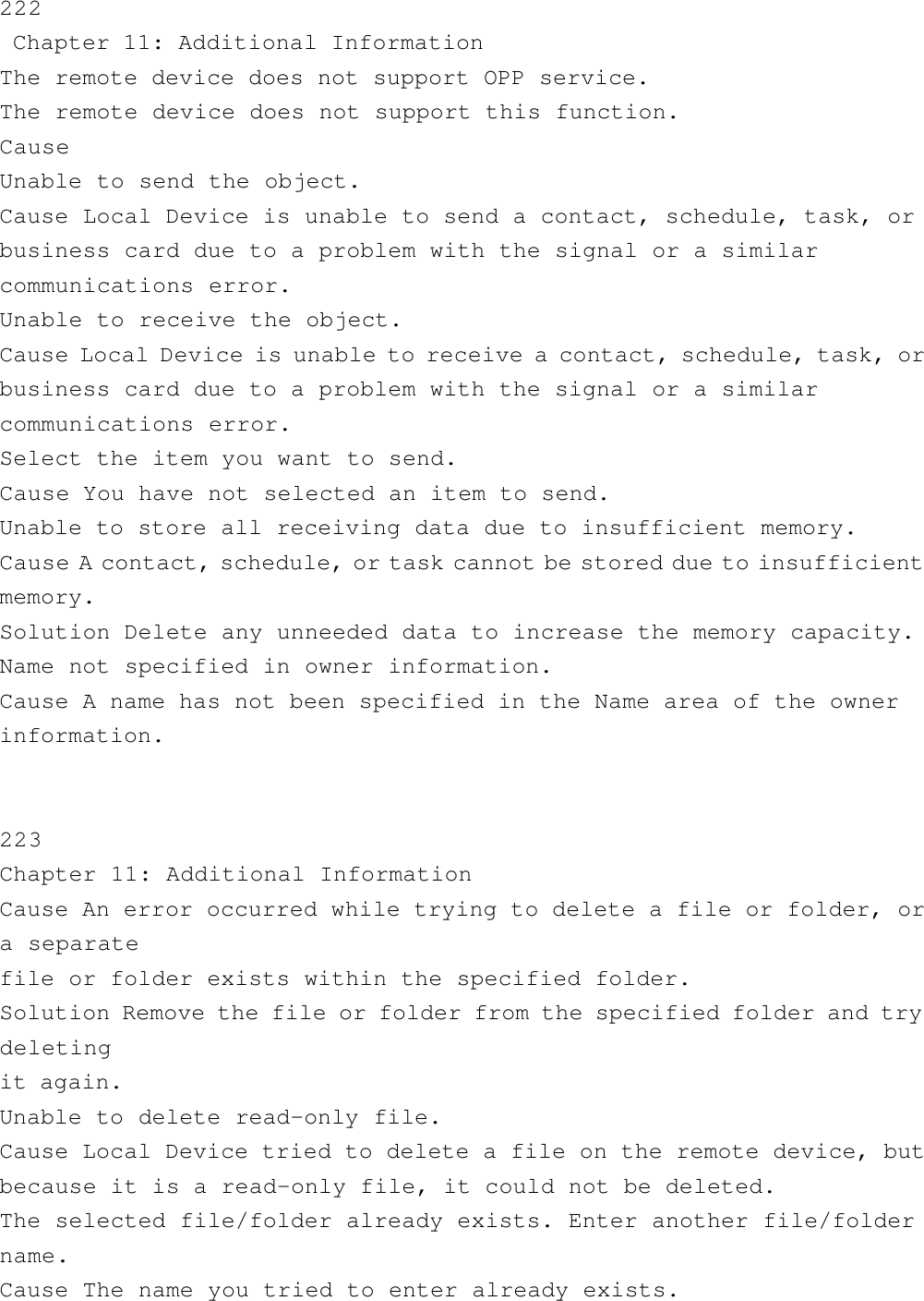 222 Chapter 11: Additional InformationThe remote device does not support OPP service.The remote device does not support this function.CauseUnable to send the object.Cause Local Device is unable to send a contact, schedule, task, orbusiness card due to a problem with the signal or a similarcommunications error.Unable to receive the object.Cause Local Device is unable to receive a contact, schedule, task, orbusiness card due to a problem with the signal or a similarcommunications error.Select the item you want to send.Cause You have not selected an item to send.Unable to store all receiving data due to insufficient memory.Cause A contact, schedule, or task cannot be stored due to insufficientmemory.Solution Delete any unneeded data to increase the memory capacity.Name not specified in owner information.Cause A name has not been specified in the Name area of the ownerinformation.    223Chapter 11: Additional InformationCause An error occurred while trying to delete a file or folder, ora separatefile or folder exists within the specified folder.Solution Remove the file or folder from the specified folder and trydeletingit again.Unable to delete read-only file.Cause Local Device tried to delete a file on the remote device, butbecause it is a read-only file, it could not be deleted.The selected file/folder already exists. Enter another file/foldername.Cause The name you tried to enter already exists.