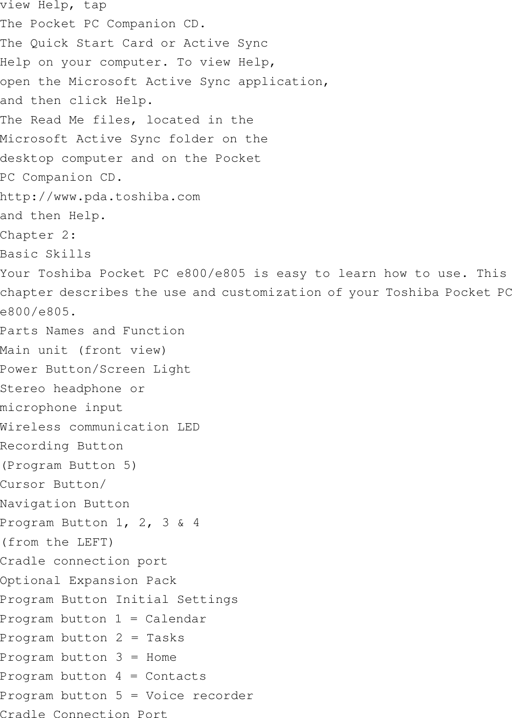 view Help, tapThe Pocket PC Companion CD.The Quick Start Card or Active SyncHelp on your computer. To view Help,open the Microsoft Active Sync application,and then click Help.The Read Me files, located in theMicrosoft Active Sync folder on thedesktop computer and on the PocketPC Companion CD.http://www.pda.toshiba.comand then Help.Chapter 2:Basic SkillsYour Toshiba Pocket PC e800/e805 is easy to learn how to use. Thischapter describes the use and customization of your Toshiba Pocket PCe800/e805.Parts Names and FunctionMain unit (front view)Power Button/Screen LightStereo headphone ormicrophone inputWireless communication LEDRecording Button(Program Button 5)Cursor Button/Navigation ButtonProgram Button 1, 2, 3 &amp; 4(from the LEFT)Cradle connection portOptional Expansion PackProgram Button Initial SettingsProgram button 1 = CalendarProgram button 2 = TasksProgram button 3 = HomeProgram button 4 = ContactsProgram button 5 = Voice recorderCradle Connection Port