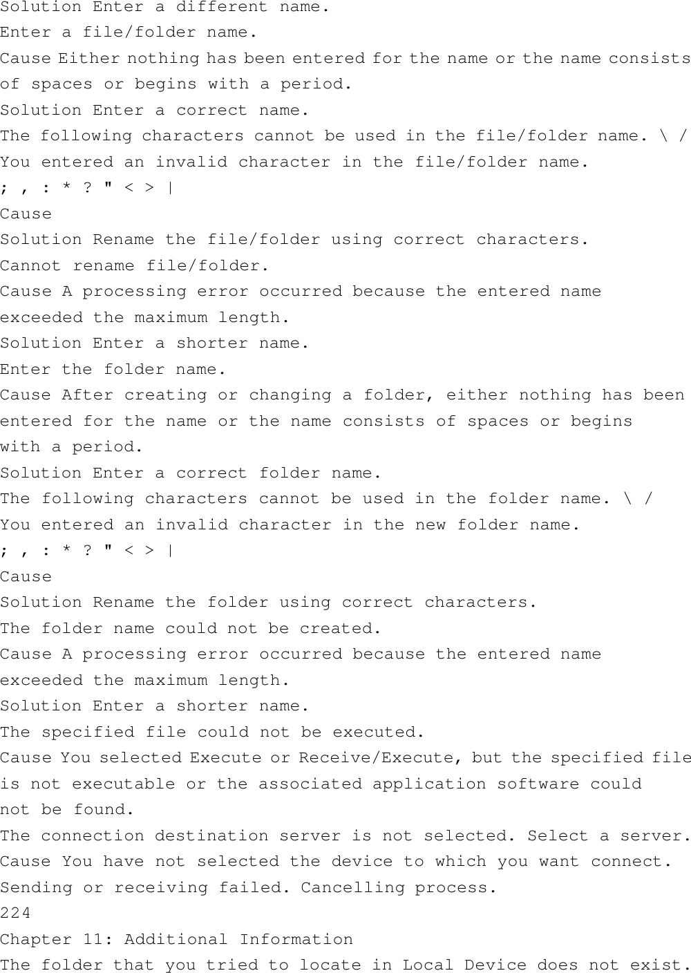 Solution Enter a different name.Enter a file/folder name.Cause Either nothing has been entered for the name or the name consistsof spaces or begins with a period.Solution Enter a correct name.The following characters cannot be used in the file/folder name. \ /You entered an invalid character in the file/folder name.; , : * ? &quot; &lt; &gt; |CauseSolution Rename the file/folder using correct characters.Cannot rename file/folder.Cause A processing error occurred because the entered nameexceeded the maximum length.Solution Enter a shorter name.Enter the folder name.Cause After creating or changing a folder, either nothing has beenentered for the name or the name consists of spaces or beginswith a period.Solution Enter a correct folder name.The following characters cannot be used in the folder name. \ /You entered an invalid character in the new folder name.; , : * ? &quot; &lt; &gt; |CauseSolution Rename the folder using correct characters.The folder name could not be created.Cause A processing error occurred because the entered nameexceeded the maximum length.Solution Enter a shorter name.The specified file could not be executed.Cause You selected Execute or Receive/Execute, but the specified fileis not executable or the associated application software couldnot be found.The connection destination server is not selected. Select a server.Cause You have not selected the device to which you want connect.Sending or receiving failed. Cancelling process.224Chapter 11: Additional InformationThe folder that you tried to locate in Local Device does not exist.