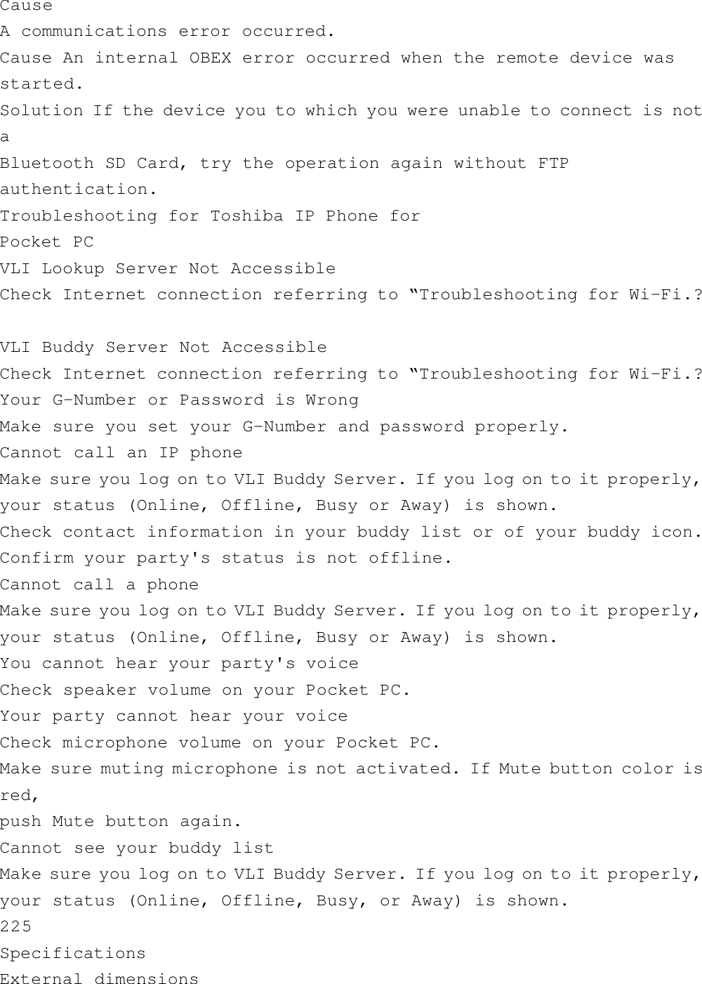 CauseA communications error occurred.Cause An internal OBEX error occurred when the remote device wasstarted.Solution If the device you to which you were unable to connect is notaBluetooth SD Card, try the operation again without FTPauthentication.Troubleshooting for Toshiba IP Phone forPocket PCVLI Lookup Server Not AccessibleCheck Internet connection referring to “Troubleshooting for Wi-Fi.?VLI Buddy Server Not AccessibleCheck Internet connection referring to “Troubleshooting for Wi-Fi.?Your G-Number or Password is WrongMake sure you set your G-Number and password properly.Cannot call an IP phoneMake sure you log on to VLI Buddy Server. If you log on to it properly,your status (Online, Offline, Busy or Away) is shown.Check contact information in your buddy list or of your buddy icon.Confirm your party&apos;s status is not offline.Cannot call a phoneMake sure you log on to VLI Buddy Server. If you log on to it properly,your status (Online, Offline, Busy or Away) is shown.You cannot hear your party&apos;s voiceCheck speaker volume on your Pocket PC.Your party cannot hear your voiceCheck microphone volume on your Pocket PC.Make sure muting microphone is not activated. If Mute button color isred,push Mute button again.Cannot see your buddy listMake sure you log on to VLI Buddy Server. If you log on to it properly,your status (Online, Offline, Busy, or Away) is shown.225SpecificationsExternal dimensions