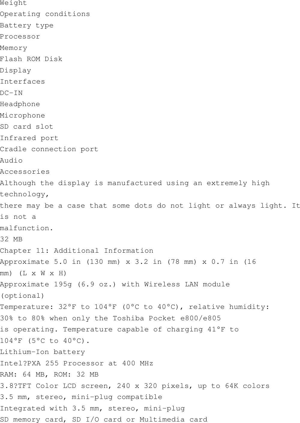 WeightOperating conditionsBattery typeProcessorMemoryFlash ROM DiskDisplayInterfacesDC-INHeadphoneMicrophoneSD card slotInfrared portCradle connection portAudioAccessoriesAlthough the display is manufactured using an extremely hightechnology,there may be a case that some dots do not light or always light. Itis not amalfunction.32 MBChapter 11: Additional InformationApproximate 5.0 in (130 mm) x 3.2 in (78 mm) x 0.7 in (16mm) (L x W x H)Approximate 195g (6.9 oz.) with Wireless LAN module(optional)Temperature: 32°F to 104°F (0°C to 40°C), relative humidity:30% to 80% when only the Toshiba Pocket e800/e805is operating. Temperature capable of charging 41°F to104°F (5°C to 40°C).Lithium-Ion batteryIntel?PXA 255 Processor at 400 MHzRAM: 64 MB, ROM: 32 MB3.8?TFT Color LCD screen, 240 x 320 pixels, up to 64K colors3.5 mm, stereo, mini-plug compatibleIntegrated with 3.5 mm, stereo, mini-plugSD memory card, SD I/O card or Multimedia card