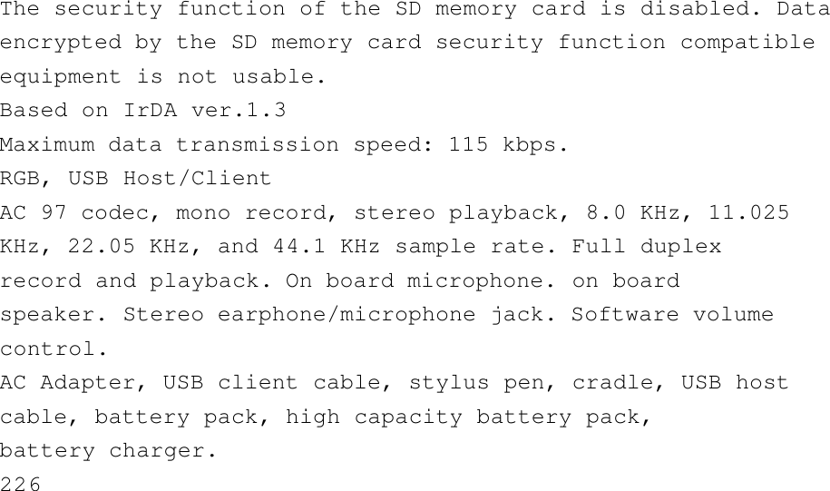 The security function of the SD memory card is disabled. Dataencrypted by the SD memory card security function compatibleequipment is not usable.Based on IrDA ver.1.3Maximum data transmission speed: 115 kbps.RGB, USB Host/ClientAC 97 codec, mono record, stereo playback, 8.0 KHz, 11.025KHz, 22.05 KHz, and 44.1 KHz sample rate. Full duplexrecord and playback. On board microphone. on boardspeaker. Stereo earphone/microphone jack. Software volumecontrol.AC Adapter, USB client cable, stylus pen, cradle, USB hostcable, battery pack, high capacity battery pack,battery charger.226