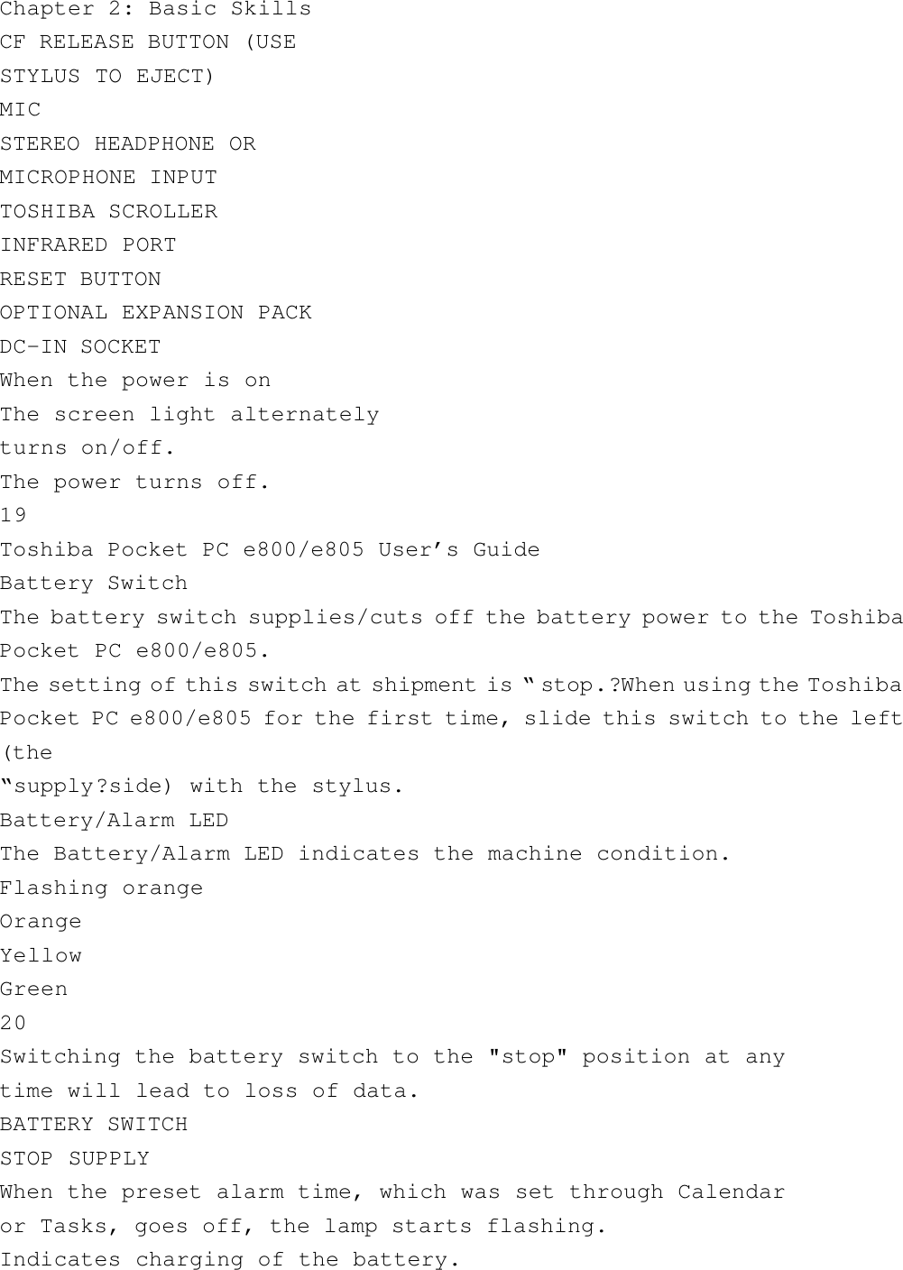 Chapter 2: Basic SkillsCF RELEASE BUTTON (USESTYLUS TO EJECT)MICSTEREO HEADPHONE ORMICROPHONE INPUTTOSHIBA SCROLLERINFRARED PORTRESET BUTTONOPTIONAL EXPANSION PACKDC-IN SOCKETWhen the power is onThe screen light alternatelyturns on/off.The power turns off.19Toshiba Pocket PC e800/e805 User’s GuideBattery SwitchThe battery switch supplies/cuts off the battery power to the ToshibaPocket PC e800/e805.The setting of this switch at shipment is “ stop.?When using the ToshibaPocket PC e800/e805 for the first time, slide this switch to the left(the“supply?side) with the stylus.Battery/Alarm LEDThe Battery/Alarm LED indicates the machine condition.Flashing orangeOrangeYellowGreen20Switching the battery switch to the &quot;stop&quot; position at anytime will lead to loss of data.BATTERY SWITCHSTOP SUPPLYWhen the preset alarm time, which was set through Calendaror Tasks, goes off, the lamp starts flashing.Indicates charging of the battery.