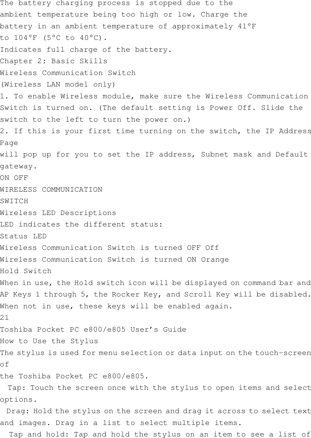 The battery charging process is stopped due to theambient temperature being too high or low. Charge thebattery in an ambient temperature of approximately 41°Fto 104°F (5°C to 40°C).Indicates full charge of the battery.Chapter 2: Basic SkillsWireless Communication Switch(Wireless LAN model only)1. To enable Wireless module, make sure the Wireless CommunicationSwitch is turned on. (The default setting is Power Off. Slide theswitch to the left to turn the power on.)2. If this is your first time turning on the switch, the IP AddressPagewill pop up for you to set the IP address, Subnet mask and Defaultgateway.ON OFFWIRELESS COMMUNICATIONSWITCHWireless LED DescriptionsLED indicates the different status:Status LEDWireless Communication Switch is turned OFF OffWireless Communication Switch is turned ON OrangeHold SwitchWhen in use, the Hold switch icon will be displayed on command bar andAP Keys 1 through 5, the Rocker Key, and Scroll Key will be disabled.When not in use, these keys will be enabled again.21Toshiba Pocket PC e800/e805 User’s GuideHow to Use the StylusThe stylus is used for menu selection or data input on the touch-screenofthe Toshiba Pocket PC e800/e805.  Tap: Touch the screen once with the stylus to open items and selectoptions.  Drag: Hold the stylus on the screen and drag it across to select textand images. Drag in a list to select multiple items.  Tap and hold: Tap and hold the stylus on an item to see a list of