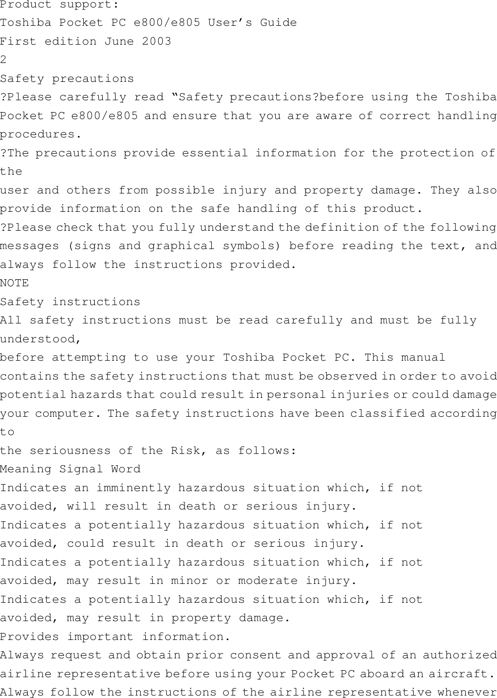 Product support:Toshiba Pocket PC e800/e805 User’s GuideFirst edition June 20032Safety precautions?Please carefully read “Safety precautions?before using the ToshibaPocket PC e800/e805 and ensure that you are aware of correct handlingprocedures.?The precautions provide essential information for the protection oftheuser and others from possible injury and property damage. They alsoprovide information on the safe handling of this product.?Please check that you fully understand the definition of the followingmessages (signs and graphical symbols) before reading the text, andalways follow the instructions provided.NOTESafety instructionsAll safety instructions must be read carefully and must be fullyunderstood,before attempting to use your Toshiba Pocket PC. This manualcontains the safety instructions that must be observed in order to avoidpotential hazards that could result in personal injuries or could damageyour computer. The safety instructions have been classified accordingtothe seriousness of the Risk, as follows:Meaning Signal WordIndicates an imminently hazardous situation which, if notavoided, will result in death or serious injury.Indicates a potentially hazardous situation which, if notavoided, could result in death or serious injury.Indicates a potentially hazardous situation which, if notavoided, may result in minor or moderate injury.Indicates a potentially hazardous situation which, if notavoided, may result in property damage.Provides important information.Always request and obtain prior consent and approval of an authorizedairline representative before using your Pocket PC aboard an aircraft.Always follow the instructions of the airline representative whenever