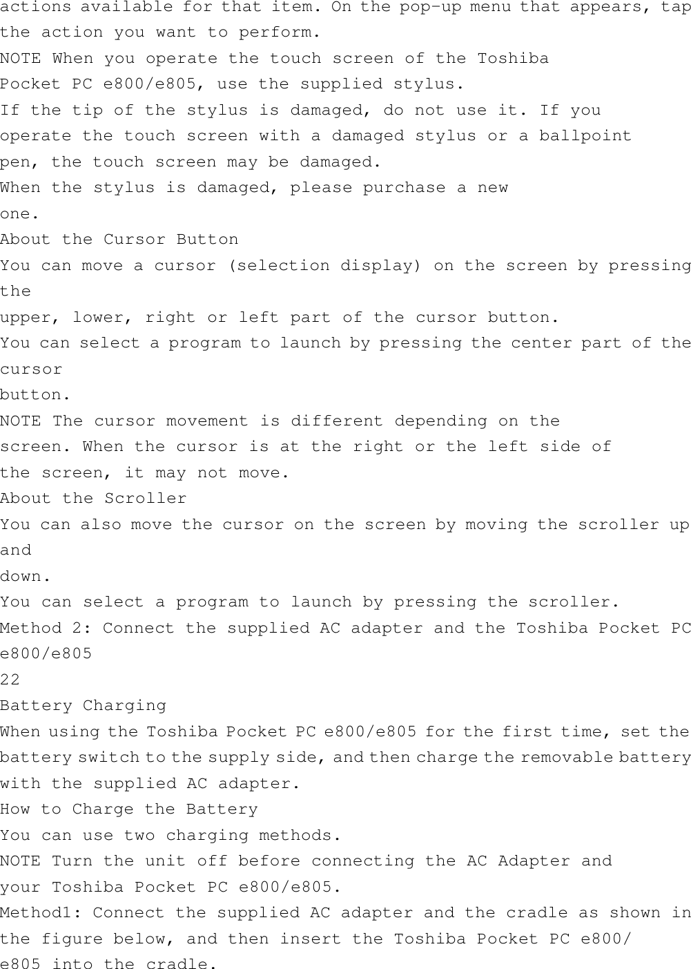 actions available for that item. On the pop-up menu that appears, tapthe action you want to perform.NOTE When you operate the touch screen of the ToshibaPocket PC e800/e805, use the supplied stylus.If the tip of the stylus is damaged, do not use it. If youoperate the touch screen with a damaged stylus or a ballpointpen, the touch screen may be damaged.When the stylus is damaged, please purchase a newone.About the Cursor ButtonYou can move a cursor (selection display) on the screen by pressingtheupper, lower, right or left part of the cursor button.You can select a program to launch by pressing the center part of thecursorbutton.NOTE The cursor movement is different depending on thescreen. When the cursor is at the right or the left side ofthe screen, it may not move.About the ScrollerYou can also move the cursor on the screen by moving the scroller upanddown.You can select a program to launch by pressing the scroller.Method 2: Connect the supplied AC adapter and the Toshiba Pocket PCe800/e80522Battery ChargingWhen using the Toshiba Pocket PC e800/e805 for the first time, set thebattery switch to the supply side, and then charge the removable batterywith the supplied AC adapter.How to Charge the BatteryYou can use two charging methods.NOTE Turn the unit off before connecting the AC Adapter andyour Toshiba Pocket PC e800/e805.Method1: Connect the supplied AC adapter and the cradle as shown inthe figure below, and then insert the Toshiba Pocket PC e800/e805 into the cradle.