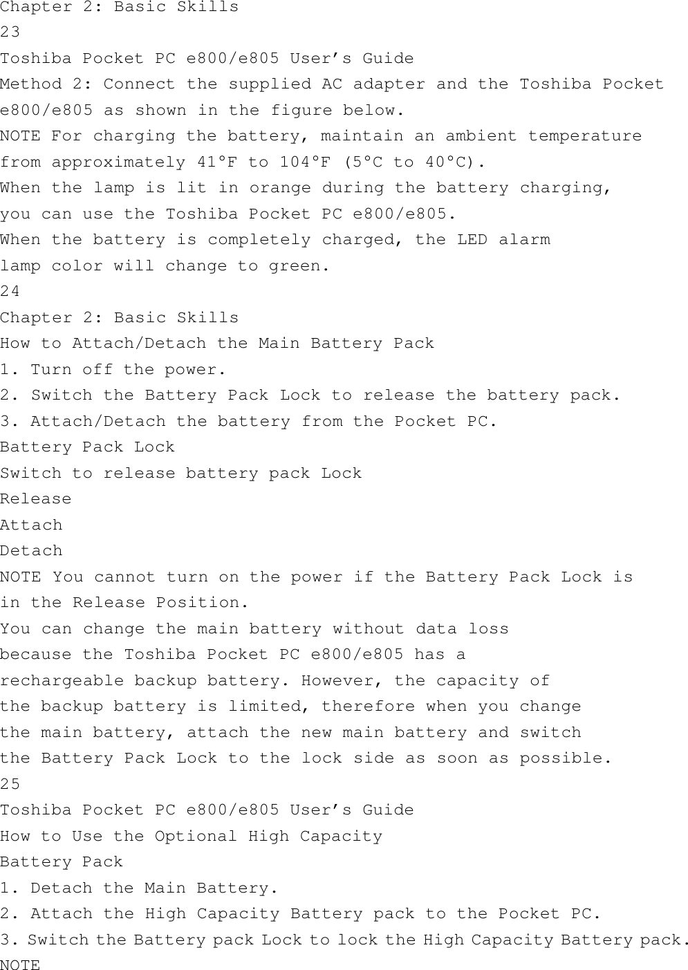 Chapter 2: Basic Skills23Toshiba Pocket PC e800/e805 User’s GuideMethod 2: Connect the supplied AC adapter and the Toshiba Pockete800/e805 as shown in the figure below.NOTE For charging the battery, maintain an ambient temperaturefrom approximately 41°F to 104°F (5°C to 40°C).When the lamp is lit in orange during the battery charging,you can use the Toshiba Pocket PC e800/e805.When the battery is completely charged, the LED alarmlamp color will change to green.24Chapter 2: Basic SkillsHow to Attach/Detach the Main Battery Pack1. Turn off the power.2. Switch the Battery Pack Lock to release the battery pack.3. Attach/Detach the battery from the Pocket PC.Battery Pack LockSwitch to release battery pack LockReleaseAttachDetachNOTE You cannot turn on the power if the Battery Pack Lock isin the Release Position.You can change the main battery without data lossbecause the Toshiba Pocket PC e800/e805 has arechargeable backup battery. However, the capacity ofthe backup battery is limited, therefore when you changethe main battery, attach the new main battery and switchthe Battery Pack Lock to the lock side as soon as possible.25Toshiba Pocket PC e800/e805 User’s GuideHow to Use the Optional High CapacityBattery Pack1. Detach the Main Battery.2. Attach the High Capacity Battery pack to the Pocket PC.3. Switch the Battery pack Lock to lock the High Capacity Battery pack.NOTE