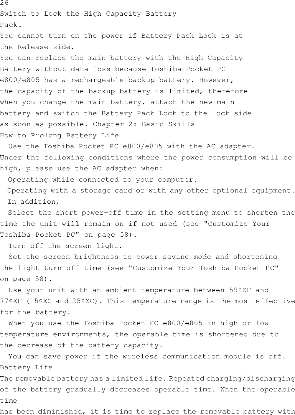 26Switch to Lock the High Capacity BatteryPack.You cannot turn on the power if Battery Pack Lock is atthe Release side.You can replace the main battery with the High CapacityBattery without data loss because Toshiba Pocket PCe800/e805 has a rechargeable backup battery. However,the capacity of the backup battery is limited, thereforewhen you change the main battery, attach the new mainbattery and switch the Battery Pack Lock to the lock sideas soon as possible. Chapter 2: Basic SkillsHow to Prolong Battery Life  Use the Toshiba Pocket PC e800/e805 with the AC adapter.Under the following conditions where the power consumption will behigh, please use the AC adapter when:  Operating while connected to your computer.  Operating with a storage card or with any other optional equipment.  In addition,  Select the short power-off time in the setting menu to shorten thetime the unit will remain on if not used (see &quot;Customize YourToshiba Pocket PC&quot; on page 58).  Turn off the screen light.  Set the screen brightness to power saving mode and shorteningthe light turn-off time (see &quot;Customize Your Toshiba Pocket PC&quot;on page 58).  Use your unit with an ambient temperature between 59¢XF and77¢XF (15¢XC and 25¢XC). This temperature range is the most effectivefor the battery.  When you use the Toshiba Pocket PC e800/e805 in high or lowtemperature environments, the operable time is shortened due tothe decrease of the battery capacity.  You can save power if the wireless communication module is off.Battery LifeThe removable battery has a limited life. Repeated charging/dischargingof the battery gradually decreases operable time. When the operabletimehas been diminished, it is time to replace the removable battery with