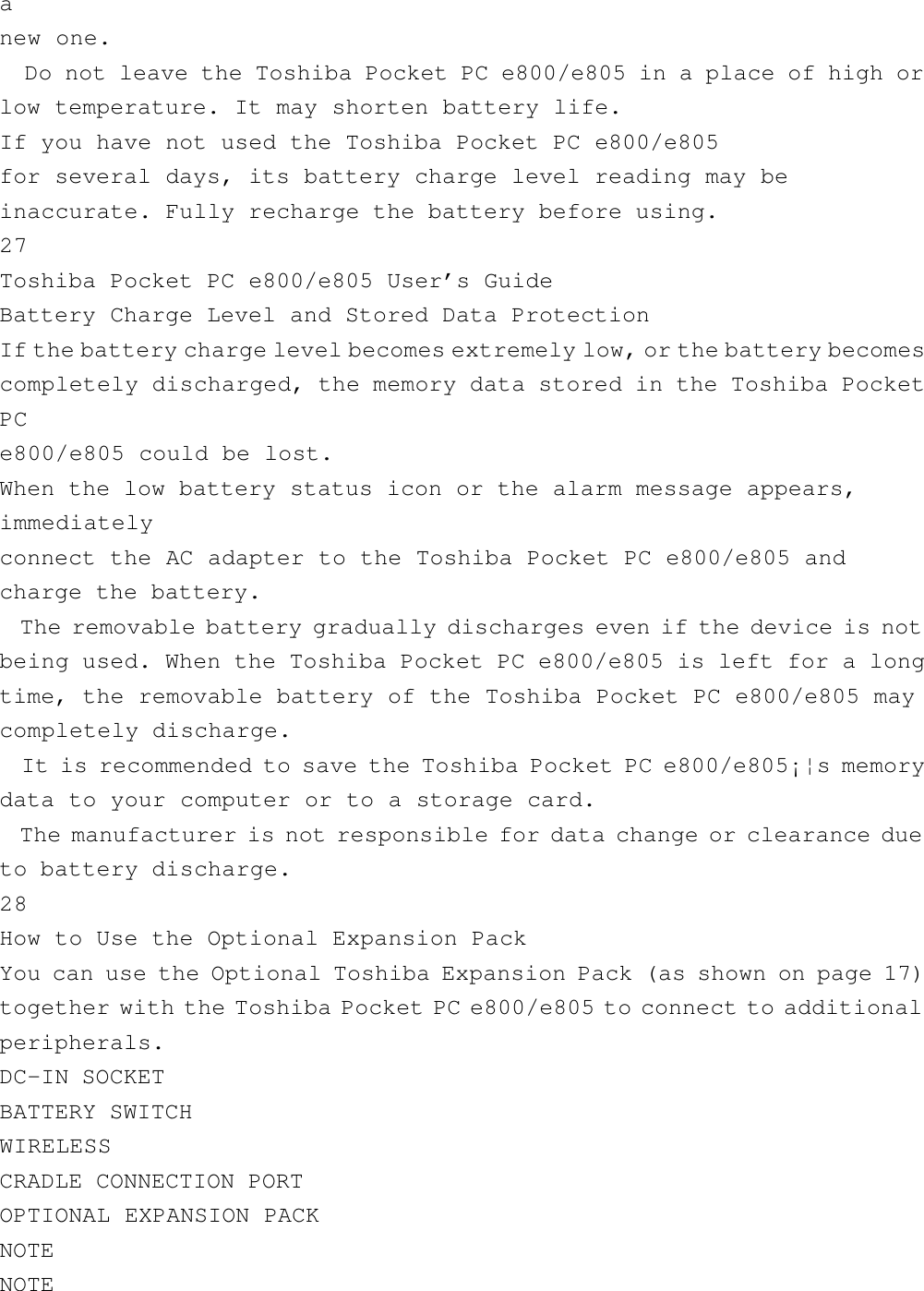 anew one.  Do not leave the Toshiba Pocket PC e800/e805 in a place of high orlow temperature. It may shorten battery life.If you have not used the Toshiba Pocket PC e800/e805for several days, its battery charge level reading may beinaccurate. Fully recharge the battery before using.27Toshiba Pocket PC e800/e805 User’s GuideBattery Charge Level and Stored Data ProtectionIf the battery charge level becomes extremely low, or the battery becomescompletely discharged, the memory data stored in the Toshiba PocketPCe800/e805 could be lost.When the low battery status icon or the alarm message appears,immediatelyconnect the AC adapter to the Toshiba Pocket PC e800/e805 andcharge the battery.  The removable battery gradually discharges even if the device is notbeing used. When the Toshiba Pocket PC e800/e805 is left for a longtime, the removable battery of the Toshiba Pocket PC e800/e805 maycompletely discharge.  It is recommended to save the Toshiba Pocket PC e800/e805¡¦s memorydata to your computer or to a storage card.  The manufacturer is not responsible for data change or clearance dueto battery discharge.28How to Use the Optional Expansion PackYou can use the Optional Toshiba Expansion Pack (as shown on page 17)together with the Toshiba Pocket PC e800/e805 to connect to additionalperipherals.DC-IN SOCKETBATTERY SWITCHWIRELESSCRADLE CONNECTION PORTOPTIONAL EXPANSION PACKNOTENOTE