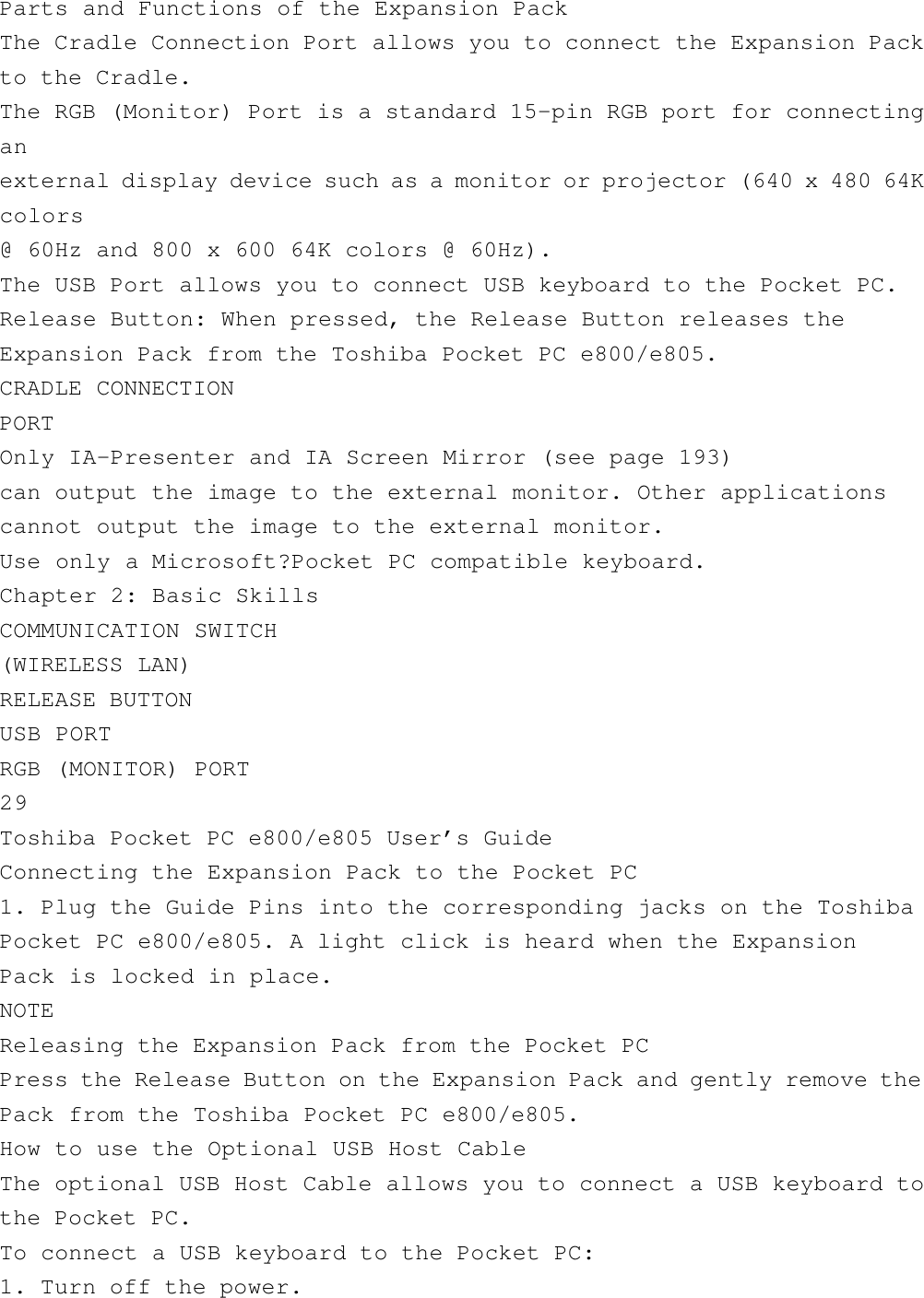 Parts and Functions of the Expansion PackThe Cradle Connection Port allows you to connect the Expansion Packto the Cradle.The RGB (Monitor) Port is a standard 15-pin RGB port for connectinganexternal display device such as a monitor or projector (640 x 480 64Kcolors@ 60Hz and 800 x 600 64K colors @ 60Hz).The USB Port allows you to connect USB keyboard to the Pocket PC.Release Button: When pressed, the Release Button releases theExpansion Pack from the Toshiba Pocket PC e800/e805.CRADLE CONNECTIONPORTOnly IA-Presenter and IA Screen Mirror (see page 193)can output the image to the external monitor. Other applicationscannot output the image to the external monitor.Use only a Microsoft?Pocket PC compatible keyboard.Chapter 2: Basic SkillsCOMMUNICATION SWITCH(WIRELESS LAN)RELEASE BUTTONUSB PORTRGB (MONITOR) PORT29Toshiba Pocket PC e800/e805 User’s GuideConnecting the Expansion Pack to the Pocket PC1. Plug the Guide Pins into the corresponding jacks on the ToshibaPocket PC e800/e805. A light click is heard when the ExpansionPack is locked in place.NOTEReleasing the Expansion Pack from the Pocket PCPress the Release Button on the Expansion Pack and gently remove thePack from the Toshiba Pocket PC e800/e805.How to use the Optional USB Host CableThe optional USB Host Cable allows you to connect a USB keyboard tothe Pocket PC.To connect a USB keyboard to the Pocket PC:1. Turn off the power.