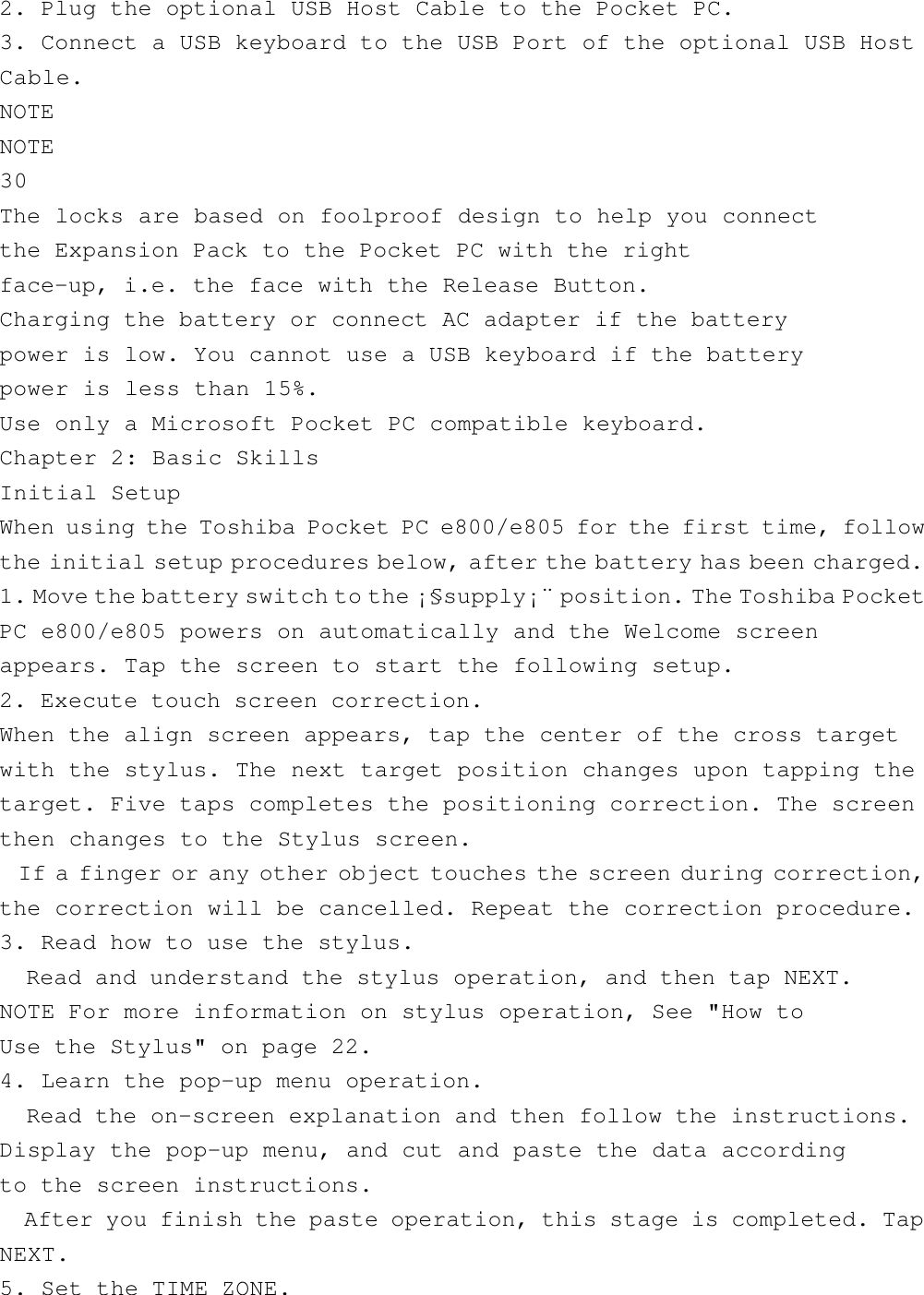 2. Plug the optional USB Host Cable to the Pocket PC.3. Connect a USB keyboard to the USB Port of the optional USB HostCable.NOTENOTE30The locks are based on foolproof design to help you connectthe Expansion Pack to the Pocket PC with the rightface-up, i.e. the face with the Release Button.Charging the battery or connect AC adapter if the batterypower is low. You cannot use a USB keyboard if the batterypower is less than 15%.Use only a Microsoft Pocket PC compatible keyboard.Chapter 2: Basic SkillsInitial SetupWhen using the Toshiba Pocket PC e800/e805 for the first time, followthe initial setup procedures below, after the battery has been charged.1. Move the battery switch to the ¡§supply¡¨ position. The Toshiba PocketPC e800/e805 powers on automatically and the Welcome screenappears. Tap the screen to start the following setup.2. Execute touch screen correction.When the align screen appears, tap the center of the cross targetwith the stylus. The next target position changes upon tapping thetarget. Five taps completes the positioning correction. The screenthen changes to the Stylus screen.  If a finger or any other object touches the screen during correction,the correction will be cancelled. Repeat the correction procedure.3. Read how to use the stylus.  Read and understand the stylus operation, and then tap NEXT.NOTE For more information on stylus operation, See &quot;How toUse the Stylus&quot; on page 22.4. Learn the pop-up menu operation.  Read the on-screen explanation and then follow the instructions.Display the pop-up menu, and cut and paste the data accordingto the screen instructions.  After you finish the paste operation, this stage is completed. TapNEXT.5. Set the TIME ZONE.