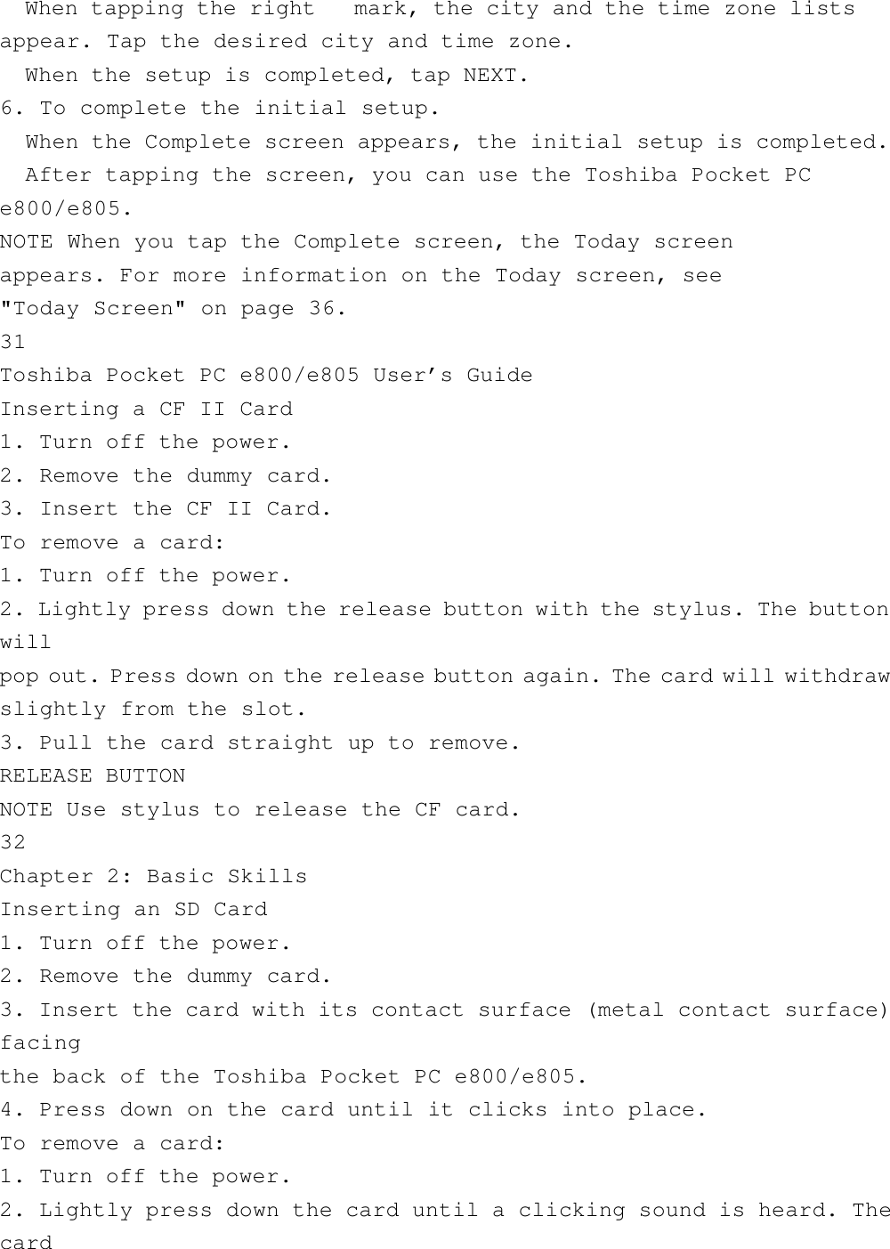   When tapping the right   mark, the city and the time zone listsappear. Tap the desired city and time zone.  When the setup is completed, tap NEXT.6. To complete the initial setup.  When the Complete screen appears, the initial setup is completed.  After tapping the screen, you can use the Toshiba Pocket PCe800/e805.NOTE When you tap the Complete screen, the Today screenappears. For more information on the Today screen, see&quot;Today Screen&quot; on page 36.31Toshiba Pocket PC e800/e805 User’s GuideInserting a CF II Card1. Turn off the power.2. Remove the dummy card.3. Insert the CF II Card.To remove a card:1. Turn off the power.2. Lightly press down the release button with the stylus. The buttonwillpop out. Press down on the release button again. The card will withdrawslightly from the slot.3. Pull the card straight up to remove.RELEASE BUTTONNOTE Use stylus to release the CF card.32Chapter 2: Basic SkillsInserting an SD Card1. Turn off the power.2. Remove the dummy card.3. Insert the card with its contact surface (metal contact surface)facingthe back of the Toshiba Pocket PC e800/e805.4. Press down on the card until it clicks into place.To remove a card:1. Turn off the power.2. Lightly press down the card until a clicking sound is heard. Thecard