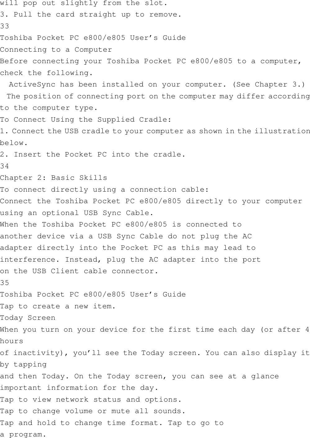 will pop out slightly from the slot.3. Pull the card straight up to remove.33Toshiba Pocket PC e800/e805 User’s GuideConnecting to a ComputerBefore connecting your Toshiba Pocket PC e800/e805 to a computer,check the following.  ActiveSync has been installed on your computer. (See Chapter 3.)  The position of connecting port on the computer may differ accordingto the computer type.To Connect Using the Supplied Cradle:1. Connect the USB cradle to your computer as shown in the illustrationbelow.2. Insert the Pocket PC into the cradle.34Chapter 2: Basic SkillsTo connect directly using a connection cable:Connect the Toshiba Pocket PC e800/e805 directly to your computerusing an optional USB Sync Cable.When the Toshiba Pocket PC e800/e805 is connected toanother device via a USB Sync Cable do not plug the ACadapter directly into the Pocket PC as this may lead tointerference. Instead, plug the AC adapter into the porton the USB Client cable connector.35Toshiba Pocket PC e800/e805 User’s GuideTap to create a new item.Today ScreenWhen you turn on your device for the first time each day (or after 4hoursof inactivity), you’ll see the Today screen. You can also display itby tappingand then Today. On the Today screen, you can see at a glanceimportant information for the day.Tap to view network status and options.Tap to change volume or mute all sounds.Tap and hold to change time format. Tap to go toa program.