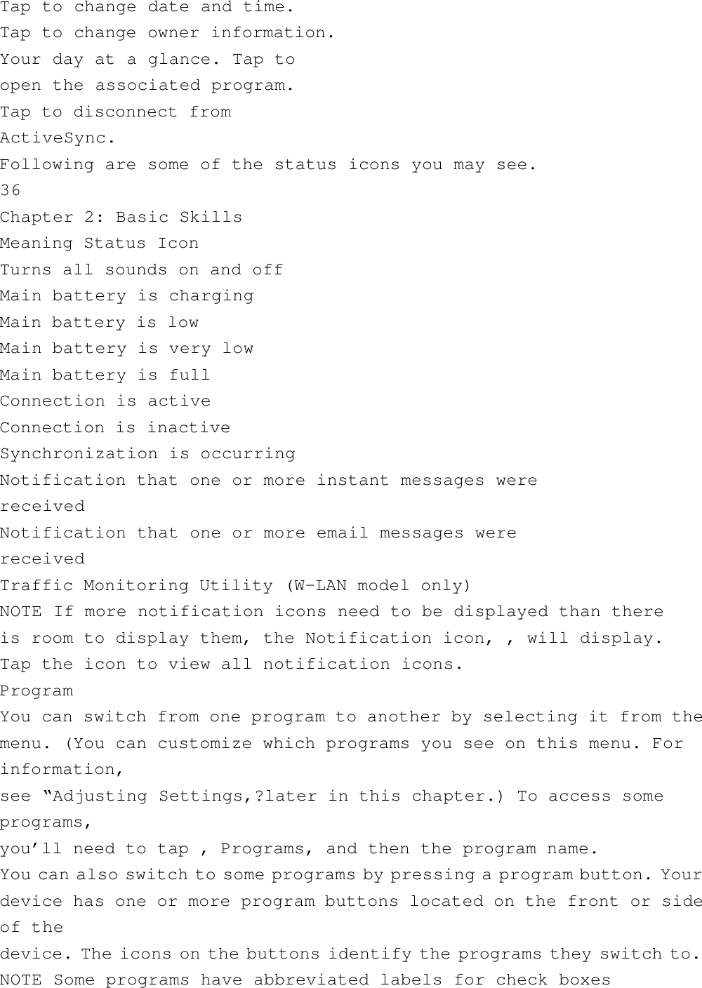 Tap to change date and time.Tap to change owner information.Your day at a glance. Tap toopen the associated program.Tap to disconnect fromActiveSync.Following are some of the status icons you may see.36Chapter 2: Basic SkillsMeaning Status IconTurns all sounds on and offMain battery is chargingMain battery is lowMain battery is very lowMain battery is fullConnection is activeConnection is inactiveSynchronization is occurringNotification that one or more instant messages werereceivedNotification that one or more email messages werereceivedTraffic Monitoring Utility (W-LAN model only)NOTE If more notification icons need to be displayed than thereis room to display them, the Notification icon, , will display.Tap the icon to view all notification icons.ProgramYou can switch from one program to another by selecting it from themenu. (You can customize which programs you see on this menu. Forinformation,see “Adjusting Settings,?later in this chapter.) To access someprograms,you’ll need to tap , Programs, and then the program name.You can also switch to some programs by pressing a program button. Yourdevice has one or more program buttons located on the front or sideof thedevice. The icons on the buttons identify the programs they switch to.NOTE Some programs have abbreviated labels for check boxes