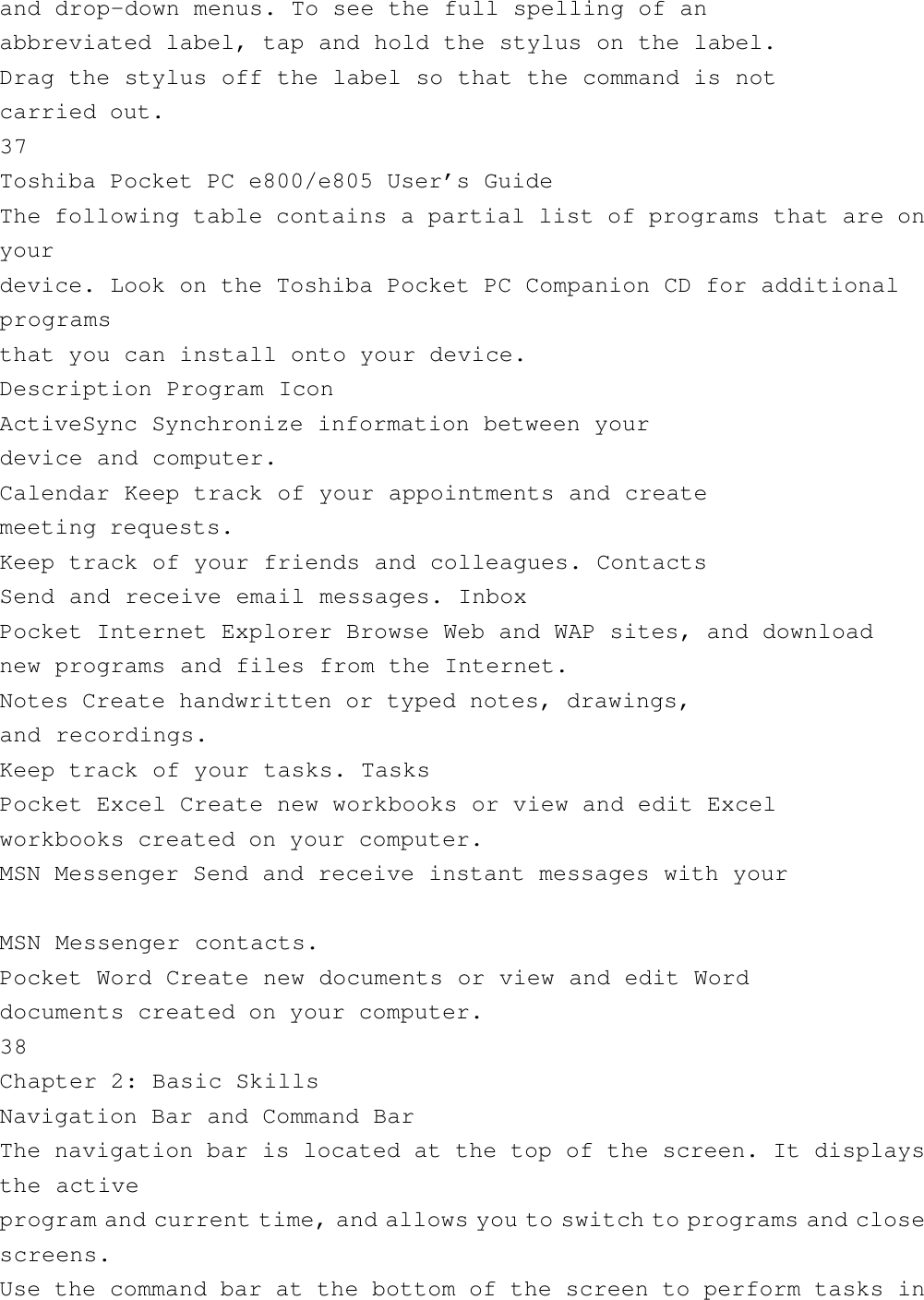 and drop-down menus. To see the full spelling of anabbreviated label, tap and hold the stylus on the label.Drag the stylus off the label so that the command is notcarried out.37Toshiba Pocket PC e800/e805 User’s GuideThe following table contains a partial list of programs that are onyourdevice. Look on the Toshiba Pocket PC Companion CD for additionalprogramsthat you can install onto your device.Description Program IconActiveSync Synchronize information between yourdevice and computer.Calendar Keep track of your appointments and createmeeting requests.Keep track of your friends and colleagues. ContactsSend and receive email messages. InboxPocket Internet Explorer Browse Web and WAP sites, and downloadnew programs and files from the Internet.Notes Create handwritten or typed notes, drawings,and recordings.Keep track of your tasks. TasksPocket Excel Create new workbooks or view and edit Excelworkbooks created on your computer.MSN Messenger Send and receive instant messages with yourMSN Messenger contacts.Pocket Word Create new documents or view and edit Worddocuments created on your computer.38Chapter 2: Basic SkillsNavigation Bar and Command BarThe navigation bar is located at the top of the screen. It displaysthe activeprogram and current time, and allows you to switch to programs and closescreens.Use the command bar at the bottom of the screen to perform tasks in