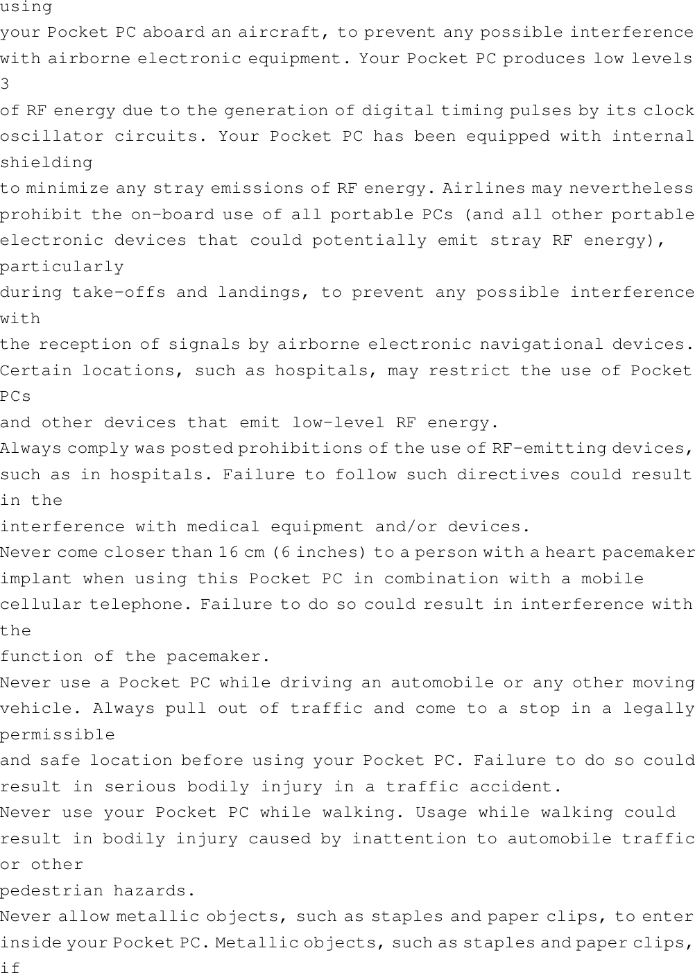 usingyour Pocket PC aboard an aircraft, to prevent any possible interferencewith airborne electronic equipment. Your Pocket PC produces low levels3of RF energy due to the generation of digital timing pulses by its clockoscillator circuits. Your Pocket PC has been equipped with internalshieldingto minimize any stray emissions of RF energy. Airlines may neverthelessprohibit the on-board use of all portable PCs (and all other portableelectronic devices that could potentially emit stray RF energy),particularlyduring take-offs and landings, to prevent any possible interferencewiththe reception of signals by airborne electronic navigational devices.Certain locations, such as hospitals, may restrict the use of PocketPCsand other devices that emit low-level RF energy.Always comply was posted prohibitions of the use of RF-emitting devices,such as in hospitals. Failure to follow such directives could resultin theinterference with medical equipment and/or devices.Never come closer than 16 cm (6 inches) to a person with a heart pacemakerimplant when using this Pocket PC in combination with a mobilecellular telephone. Failure to do so could result in interference withthefunction of the pacemaker.Never use a Pocket PC while driving an automobile or any other movingvehicle. Always pull out of traffic and come to a stop in a legallypermissibleand safe location before using your Pocket PC. Failure to do so couldresult in serious bodily injury in a traffic accident.Never use your Pocket PC while walking. Usage while walking couldresult in bodily injury caused by inattention to automobile trafficor otherpedestrian hazards.Never allow metallic objects, such as staples and paper clips, to enterinside your Pocket PC. Metallic objects, such as staples and paper clips,if