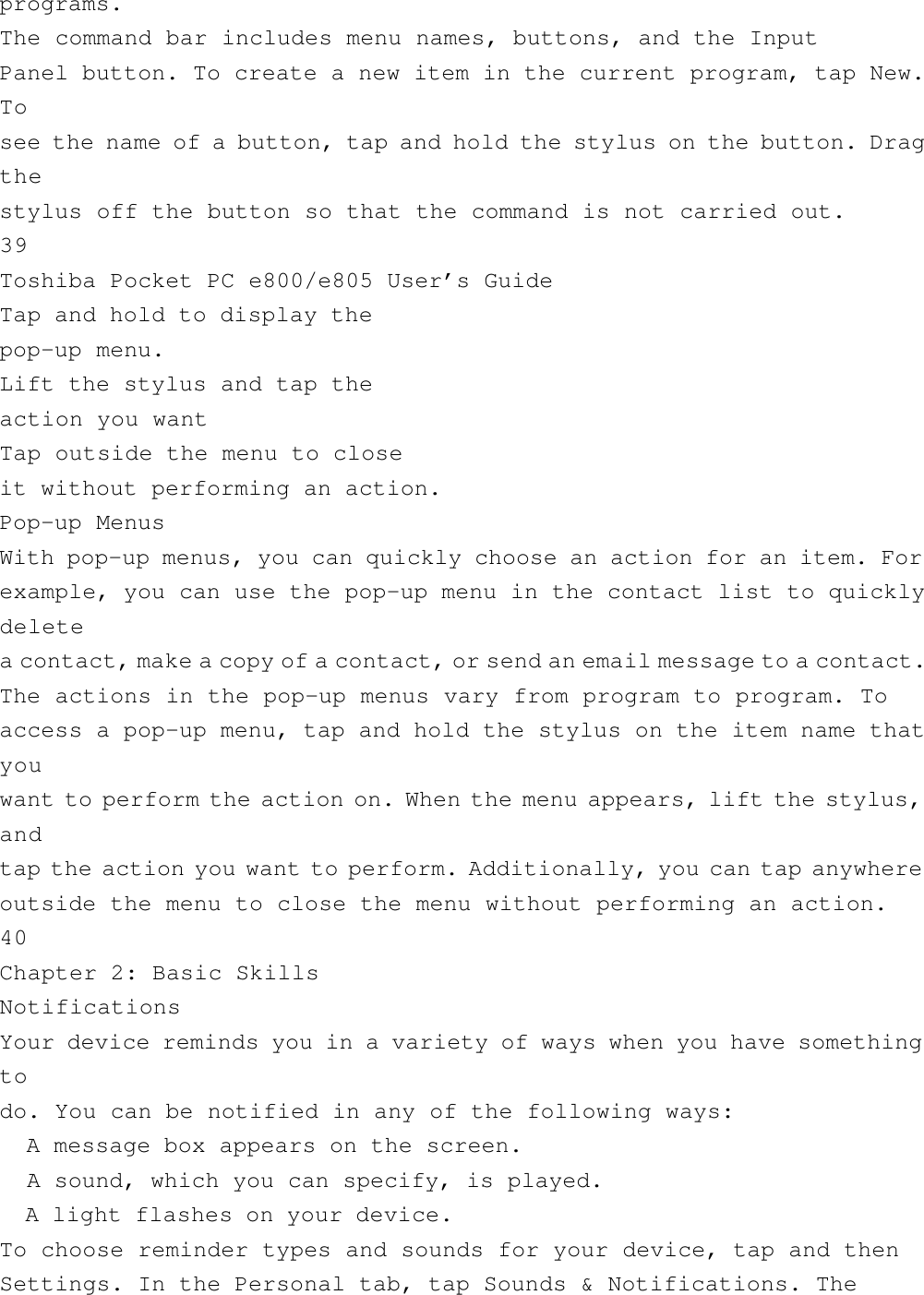 programs.The command bar includes menu names, buttons, and the InputPanel button. To create a new item in the current program, tap New.Tosee the name of a button, tap and hold the stylus on the button. Dragthestylus off the button so that the command is not carried out.39Toshiba Pocket PC e800/e805 User’s GuideTap and hold to display thepop-up menu.Lift the stylus and tap theaction you wantTap outside the menu to closeit without performing an action.Pop-up MenusWith pop-up menus, you can quickly choose an action for an item. Forexample, you can use the pop-up menu in the contact list to quicklydeletea contact, make a copy of a contact, or send an email message to a contact.The actions in the pop-up menus vary from program to program. Toaccess a pop-up menu, tap and hold the stylus on the item name thatyouwant to perform the action on. When the menu appears, lift the stylus,andtap the action you want to perform. Additionally, you can tap anywhereoutside the menu to close the menu without performing an action.40Chapter 2: Basic SkillsNotificationsYour device reminds you in a variety of ways when you have somethingtodo. You can be notified in any of the following ways:  A message box appears on the screen.  A sound, which you can specify, is played.  A light flashes on your device.To choose reminder types and sounds for your device, tap and thenSettings. In the Personal tab, tap Sounds &amp; Notifications. The