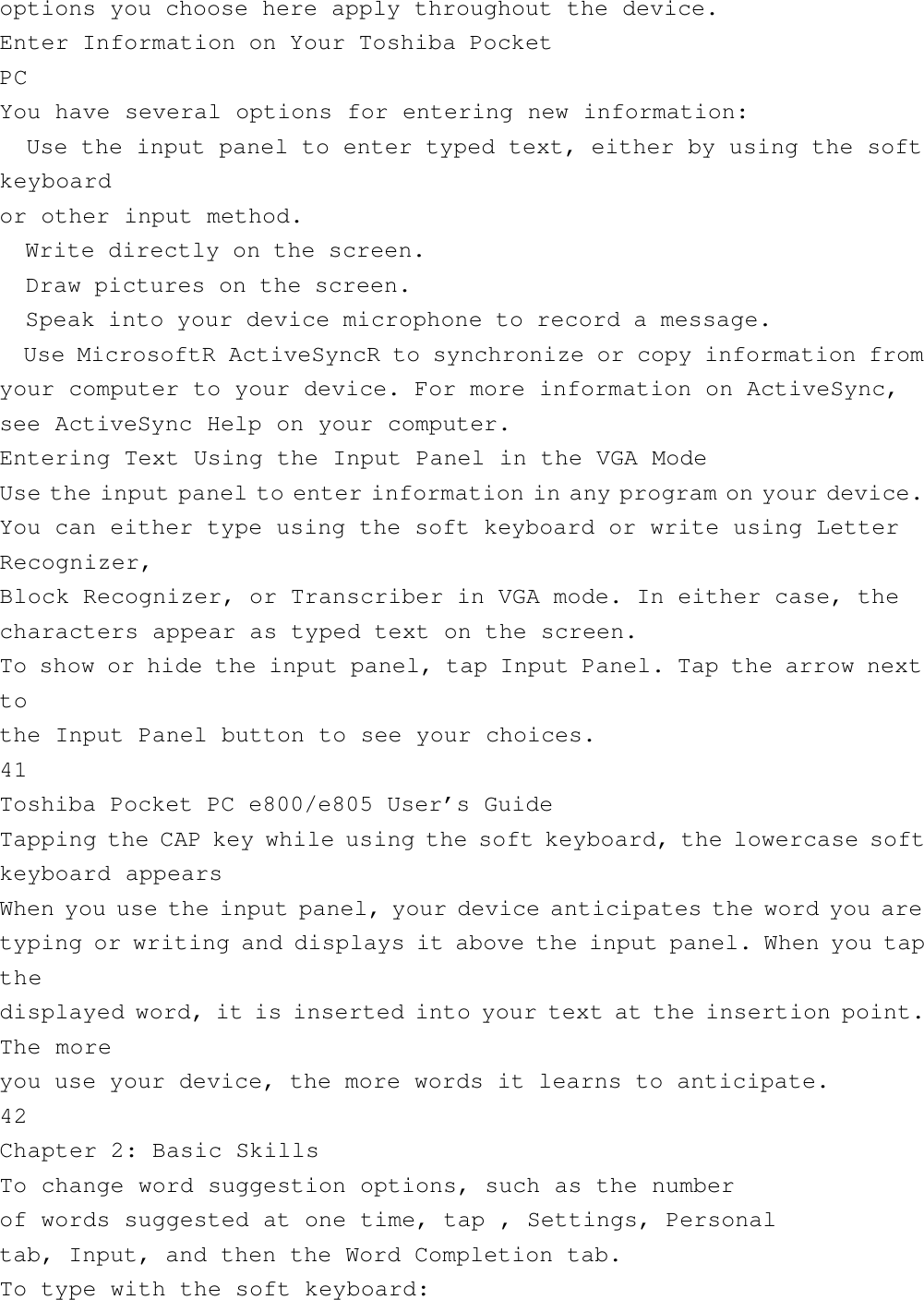 options you choose here apply throughout the device.Enter Information on Your Toshiba PocketPCYou have several options for entering new information:  Use the input panel to enter typed text, either by using the softkeyboardor other input method.  Write directly on the screen.  Draw pictures on the screen.  Speak into your device microphone to record a message.  Use MicrosoftR ActiveSyncR to synchronize or copy information fromyour computer to your device. For more information on ActiveSync,see ActiveSync Help on your computer.Entering Text Using the Input Panel in the VGA ModeUse the input panel to enter information in any program on your device.You can either type using the soft keyboard or write using LetterRecognizer,Block Recognizer, or Transcriber in VGA mode. In either case, thecharacters appear as typed text on the screen.To show or hide the input panel, tap Input Panel. Tap the arrow nexttothe Input Panel button to see your choices.41Toshiba Pocket PC e800/e805 User’s GuideTapping the CAP key while using the soft keyboard, the lowercase softkeyboard appearsWhen you use the input panel, your device anticipates the word you aretyping or writing and displays it above the input panel. When you tapthedisplayed word, it is inserted into your text at the insertion point.The moreyou use your device, the more words it learns to anticipate.42Chapter 2: Basic SkillsTo change word suggestion options, such as the numberof words suggested at one time, tap , Settings, Personaltab, Input, and then the Word Completion tab.To type with the soft keyboard: