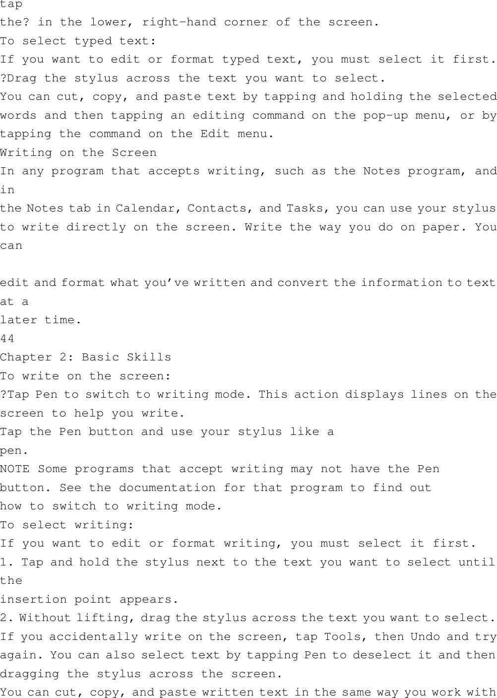 tapthe? in the lower, right-hand corner of the screen.To select typed text:If you want to edit or format typed text, you must select it first.?Drag the stylus across the text you want to select.You can cut, copy, and paste text by tapping and holding the selectedwords and then tapping an editing command on the pop-up menu, or bytapping the command on the Edit menu.Writing on the ScreenIn any program that accepts writing, such as the Notes program, andinthe Notes tab in Calendar, Contacts, and Tasks, you can use your stylusto write directly on the screen. Write the way you do on paper. Youcanedit and format what you’ve written and convert the information to textat alater time.44Chapter 2: Basic SkillsTo write on the screen:?Tap Pen to switch to writing mode. This action displays lines on thescreen to help you write.Tap the Pen button and use your stylus like apen.NOTE Some programs that accept writing may not have the Penbutton. See the documentation for that program to find outhow to switch to writing mode.To select writing:If you want to edit or format writing, you must select it first.1. Tap and hold the stylus next to the text you want to select untiltheinsertion point appears.2. Without lifting, drag the stylus across the text you want to select.If you accidentally write on the screen, tap Tools, then Undo and tryagain. You can also select text by tapping Pen to deselect it and thendragging the stylus across the screen.You can cut, copy, and paste written text in the same way you work with
