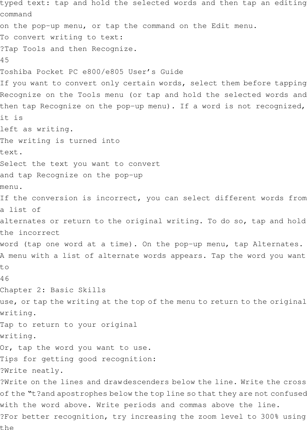 typed text: tap and hold the selected words and then tap an editingcommandon the pop-up menu, or tap the command on the Edit menu.To convert writing to text:?Tap Tools and then Recognize.45Toshiba Pocket PC e800/e805 User’s GuideIf you want to convert only certain words, select them before tappingRecognize on the Tools menu (or tap and hold the selected words andthen tap Recognize on the pop-up menu). If a word is not recognized,it isleft as writing.The writing is turned intotext.Select the text you want to convertand tap Recognize on the pop-upmenu.If the conversion is incorrect, you can select different words froma list ofalternates or return to the original writing. To do so, tap and holdthe incorrectword (tap one word at a time). On the pop-up menu, tap Alternates.A menu with a list of alternate words appears. Tap the word you wantto46Chapter 2: Basic Skillsuse, or tap the writing at the top of the menu to return to the originalwriting.Tap to return to your originalwriting.Or, tap the word you want to use.Tips for getting good recognition:?Write neatly.?Write on the lines and draw descenders below the line. Write the crossof the “ t?and apostrophes below the top line so that they are not confusedwith the word above. Write periods and commas above the line.?For better recognition, try increasing the zoom level to 300% usingthe