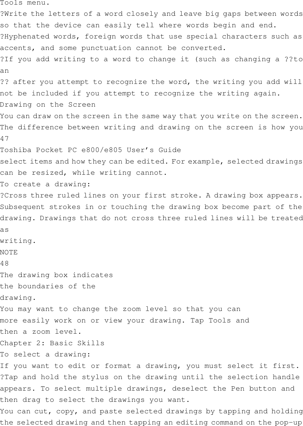 Tools menu.?Write the letters of a word closely and leave big gaps between wordsso that the device can easily tell where words begin and end.?Hyphenated words, foreign words that use special characters such asaccents, and some punctuation cannot be converted.?If you add writing to a word to change it (such as changing a ??toan?? after you attempt to recognize the word, the writing you add willnot be included if you attempt to recognize the writing again.Drawing on the ScreenYou can draw on the screen in the same way that you write on the screen.The difference between writing and drawing on the screen is how you47Toshiba Pocket PC e800/e805 User’s Guideselect items and how they can be edited. For example, selected drawingscan be resized, while writing cannot.To create a drawing:?Cross three ruled lines on your first stroke. A drawing box appears.Subsequent strokes in or touching the drawing box become part of thedrawing. Drawings that do not cross three ruled lines will be treatedaswriting.NOTE48The drawing box indicatesthe boundaries of thedrawing.You may want to change the zoom level so that you canmore easily work on or view your drawing. Tap Tools andthen a zoom level.Chapter 2: Basic SkillsTo select a drawing:If you want to edit or format a drawing, you must select it first.?Tap and hold the stylus on the drawing until the selection handleappears. To select multiple drawings, deselect the Pen button andthen drag to select the drawings you want.You can cut, copy, and paste selected drawings by tapping and holdingthe selected drawing and then tapping an editing command on the pop-up